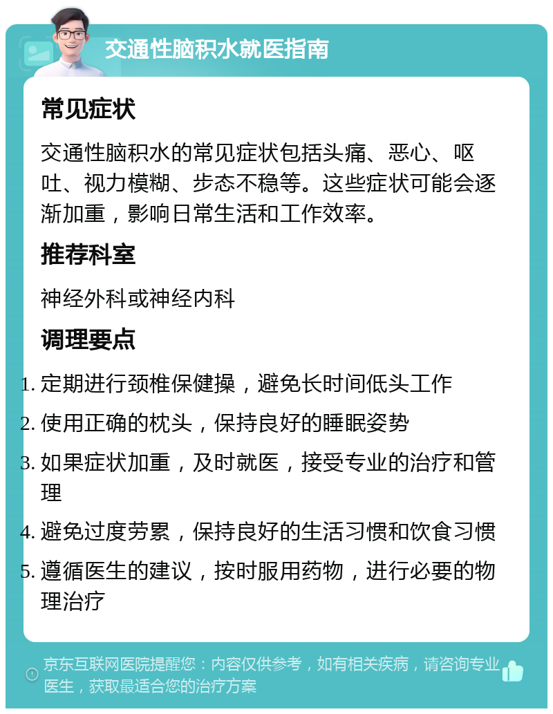 交通性脑积水就医指南 常见症状 交通性脑积水的常见症状包括头痛、恶心、呕吐、视力模糊、步态不稳等。这些症状可能会逐渐加重，影响日常生活和工作效率。 推荐科室 神经外科或神经内科 调理要点 定期进行颈椎保健操，避免长时间低头工作 使用正确的枕头，保持良好的睡眠姿势 如果症状加重，及时就医，接受专业的治疗和管理 避免过度劳累，保持良好的生活习惯和饮食习惯 遵循医生的建议，按时服用药物，进行必要的物理治疗