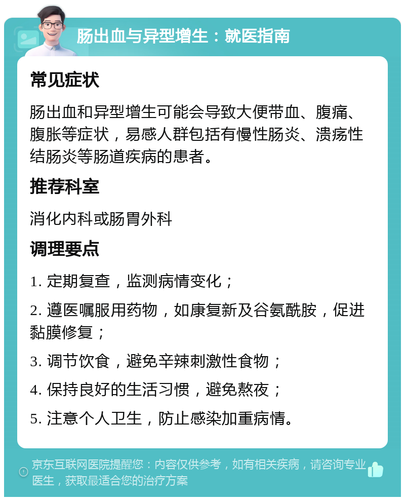 肠出血与异型增生：就医指南 常见症状 肠出血和异型增生可能会导致大便带血、腹痛、腹胀等症状，易感人群包括有慢性肠炎、溃疡性结肠炎等肠道疾病的患者。 推荐科室 消化内科或肠胃外科 调理要点 1. 定期复查，监测病情变化； 2. 遵医嘱服用药物，如康复新及谷氨酰胺，促进黏膜修复； 3. 调节饮食，避免辛辣刺激性食物； 4. 保持良好的生活习惯，避免熬夜； 5. 注意个人卫生，防止感染加重病情。