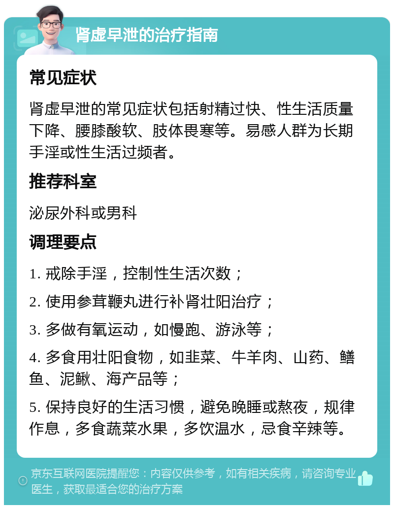 肾虚早泄的治疗指南 常见症状 肾虚早泄的常见症状包括射精过快、性生活质量下降、腰膝酸软、肢体畏寒等。易感人群为长期手淫或性生活过频者。 推荐科室 泌尿外科或男科 调理要点 1. 戒除手淫，控制性生活次数； 2. 使用参茸鞭丸进行补肾壮阳治疗； 3. 多做有氧运动，如慢跑、游泳等； 4. 多食用壮阳食物，如韭菜、牛羊肉、山药、鳝鱼、泥鳅、海产品等； 5. 保持良好的生活习惯，避免晚睡或熬夜，规律作息，多食蔬菜水果，多饮温水，忌食辛辣等。