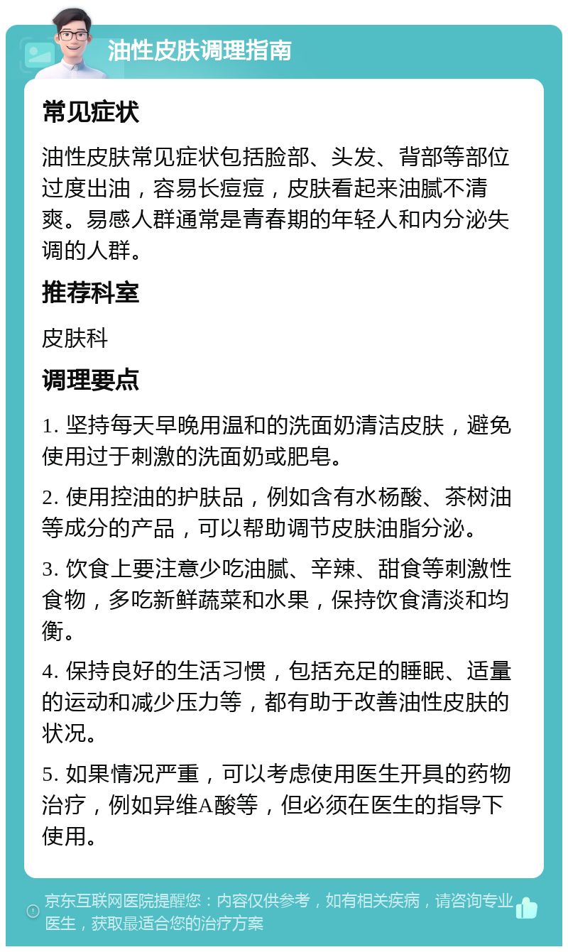 油性皮肤调理指南 常见症状 油性皮肤常见症状包括脸部、头发、背部等部位过度出油，容易长痘痘，皮肤看起来油腻不清爽。易感人群通常是青春期的年轻人和内分泌失调的人群。 推荐科室 皮肤科 调理要点 1. 坚持每天早晚用温和的洗面奶清洁皮肤，避免使用过于刺激的洗面奶或肥皂。 2. 使用控油的护肤品，例如含有水杨酸、茶树油等成分的产品，可以帮助调节皮肤油脂分泌。 3. 饮食上要注意少吃油腻、辛辣、甜食等刺激性食物，多吃新鲜蔬菜和水果，保持饮食清淡和均衡。 4. 保持良好的生活习惯，包括充足的睡眠、适量的运动和减少压力等，都有助于改善油性皮肤的状况。 5. 如果情况严重，可以考虑使用医生开具的药物治疗，例如异维A酸等，但必须在医生的指导下使用。