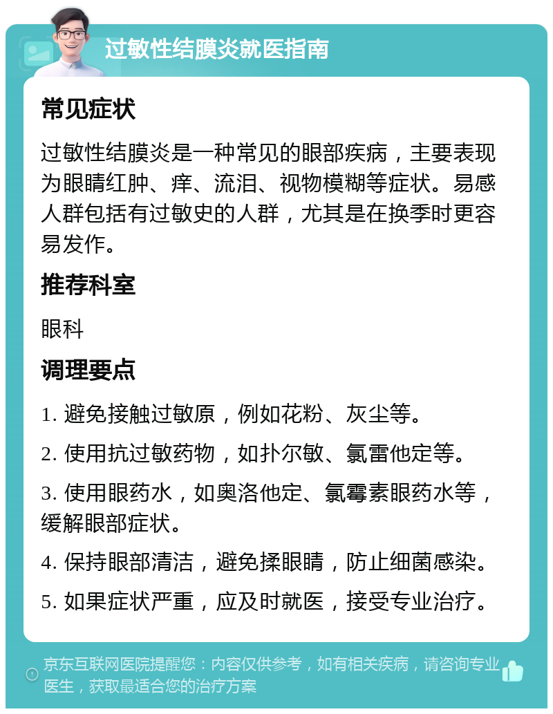 过敏性结膜炎就医指南 常见症状 过敏性结膜炎是一种常见的眼部疾病，主要表现为眼睛红肿、痒、流泪、视物模糊等症状。易感人群包括有过敏史的人群，尤其是在换季时更容易发作。 推荐科室 眼科 调理要点 1. 避免接触过敏原，例如花粉、灰尘等。 2. 使用抗过敏药物，如扑尔敏、氯雷他定等。 3. 使用眼药水，如奥洛他定、氯霉素眼药水等，缓解眼部症状。 4. 保持眼部清洁，避免揉眼睛，防止细菌感染。 5. 如果症状严重，应及时就医，接受专业治疗。