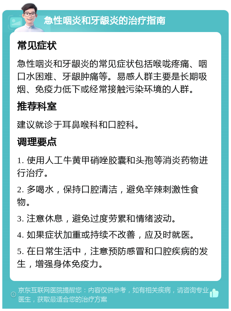 急性咽炎和牙龈炎的治疗指南 常见症状 急性咽炎和牙龈炎的常见症状包括喉咙疼痛、咽口水困难、牙龈肿痛等。易感人群主要是长期吸烟、免疫力低下或经常接触污染环境的人群。 推荐科室 建议就诊于耳鼻喉科和口腔科。 调理要点 1. 使用人工牛黄甲硝唑胶囊和头孢等消炎药物进行治疗。 2. 多喝水，保持口腔清洁，避免辛辣刺激性食物。 3. 注意休息，避免过度劳累和情绪波动。 4. 如果症状加重或持续不改善，应及时就医。 5. 在日常生活中，注意预防感冒和口腔疾病的发生，增强身体免疫力。