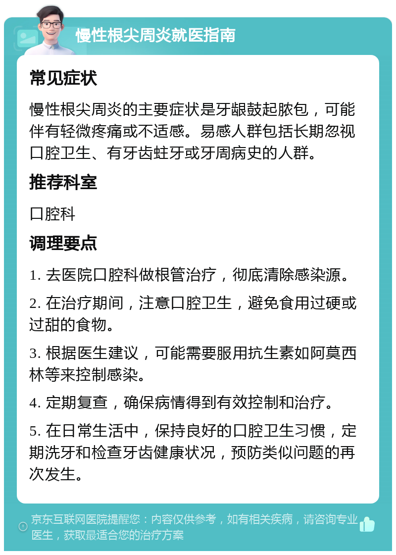 慢性根尖周炎就医指南 常见症状 慢性根尖周炎的主要症状是牙龈鼓起脓包，可能伴有轻微疼痛或不适感。易感人群包括长期忽视口腔卫生、有牙齿蛀牙或牙周病史的人群。 推荐科室 口腔科 调理要点 1. 去医院口腔科做根管治疗，彻底清除感染源。 2. 在治疗期间，注意口腔卫生，避免食用过硬或过甜的食物。 3. 根据医生建议，可能需要服用抗生素如阿莫西林等来控制感染。 4. 定期复查，确保病情得到有效控制和治疗。 5. 在日常生活中，保持良好的口腔卫生习惯，定期洗牙和检查牙齿健康状况，预防类似问题的再次发生。