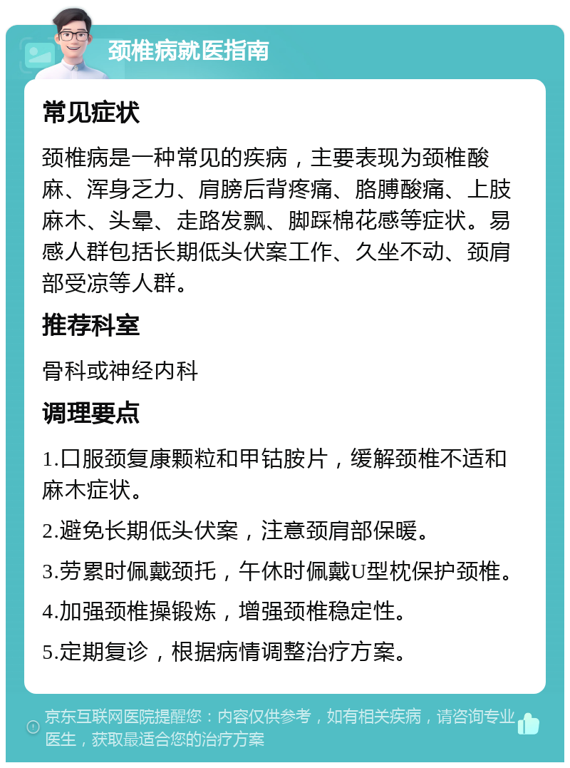 颈椎病就医指南 常见症状 颈椎病是一种常见的疾病，主要表现为颈椎酸麻、浑身乏力、肩膀后背疼痛、胳膊酸痛、上肢麻木、头晕、走路发飘、脚踩棉花感等症状。易感人群包括长期低头伏案工作、久坐不动、颈肩部受凉等人群。 推荐科室 骨科或神经内科 调理要点 1.口服颈复康颗粒和甲钴胺片，缓解颈椎不适和麻木症状。 2.避免长期低头伏案，注意颈肩部保暖。 3.劳累时佩戴颈托，午休时佩戴U型枕保护颈椎。 4.加强颈椎操锻炼，增强颈椎稳定性。 5.定期复诊，根据病情调整治疗方案。