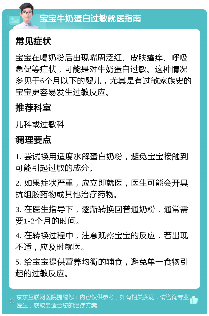 宝宝牛奶蛋白过敏就医指南 常见症状 宝宝在喝奶粉后出现嘴周泛红、皮肤瘙痒、呼吸急促等症状，可能是对牛奶蛋白过敏。这种情况多见于6个月以下的婴儿，尤其是有过敏家族史的宝宝更容易发生过敏反应。 推荐科室 儿科或过敏科 调理要点 1. 尝试换用适度水解蛋白奶粉，避免宝宝接触到可能引起过敏的成分。 2. 如果症状严重，应立即就医，医生可能会开具抗组胺药物或其他治疗药物。 3. 在医生指导下，逐渐转换回普通奶粉，通常需要1-2个月的时间。 4. 在转换过程中，注意观察宝宝的反应，若出现不适，应及时就医。 5. 给宝宝提供营养均衡的辅食，避免单一食物引起的过敏反应。