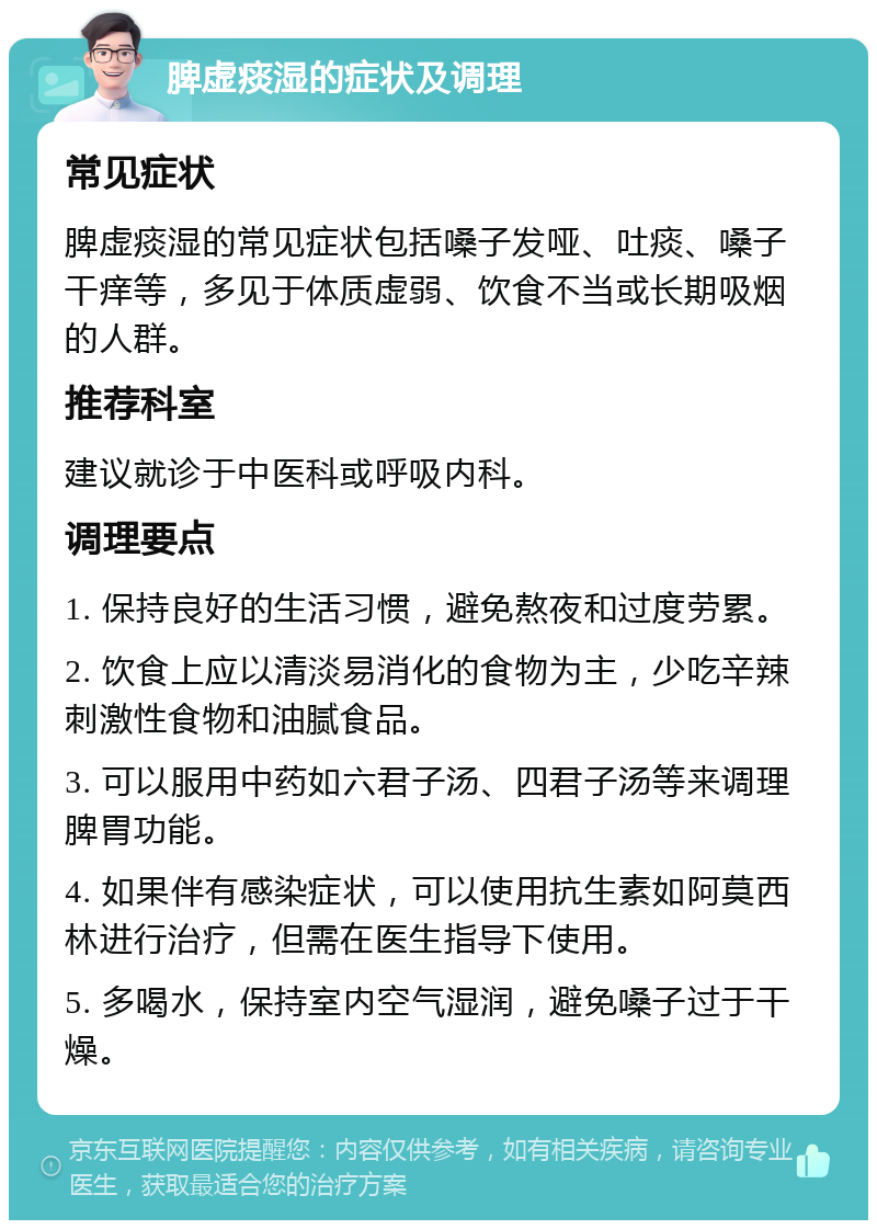 脾虚痰湿的症状及调理 常见症状 脾虚痰湿的常见症状包括嗓子发哑、吐痰、嗓子干痒等，多见于体质虚弱、饮食不当或长期吸烟的人群。 推荐科室 建议就诊于中医科或呼吸内科。 调理要点 1. 保持良好的生活习惯，避免熬夜和过度劳累。 2. 饮食上应以清淡易消化的食物为主，少吃辛辣刺激性食物和油腻食品。 3. 可以服用中药如六君子汤、四君子汤等来调理脾胃功能。 4. 如果伴有感染症状，可以使用抗生素如阿莫西林进行治疗，但需在医生指导下使用。 5. 多喝水，保持室内空气湿润，避免嗓子过于干燥。