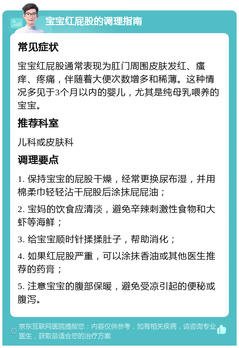 宝宝红屁股的调理指南 常见症状 宝宝红屁股通常表现为肛门周围皮肤发红、瘙痒、疼痛，伴随着大便次数增多和稀薄。这种情况多见于3个月以内的婴儿，尤其是纯母乳喂养的宝宝。 推荐科室 儿科或皮肤科 调理要点 1. 保持宝宝的屁股干燥，经常更换尿布湿，并用棉柔巾轻轻沾干屁股后涂抹屁屁油； 2. 宝妈的饮食应清淡，避免辛辣刺激性食物和大虾等海鲜； 3. 给宝宝顺时针揉揉肚子，帮助消化； 4. 如果红屁股严重，可以涂抹香油或其他医生推荐的药膏； 5. 注意宝宝的腹部保暖，避免受凉引起的便秘或腹泻。