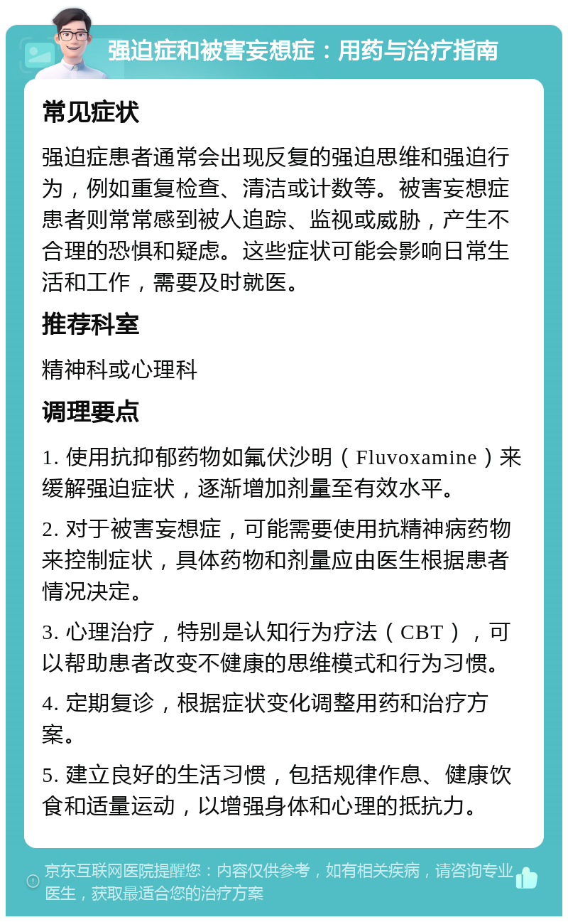 强迫症和被害妄想症：用药与治疗指南 常见症状 强迫症患者通常会出现反复的强迫思维和强迫行为，例如重复检查、清洁或计数等。被害妄想症患者则常常感到被人追踪、监视或威胁，产生不合理的恐惧和疑虑。这些症状可能会影响日常生活和工作，需要及时就医。 推荐科室 精神科或心理科 调理要点 1. 使用抗抑郁药物如氟伏沙明（Fluvoxamine）来缓解强迫症状，逐渐增加剂量至有效水平。 2. 对于被害妄想症，可能需要使用抗精神病药物来控制症状，具体药物和剂量应由医生根据患者情况决定。 3. 心理治疗，特别是认知行为疗法（CBT），可以帮助患者改变不健康的思维模式和行为习惯。 4. 定期复诊，根据症状变化调整用药和治疗方案。 5. 建立良好的生活习惯，包括规律作息、健康饮食和适量运动，以增强身体和心理的抵抗力。