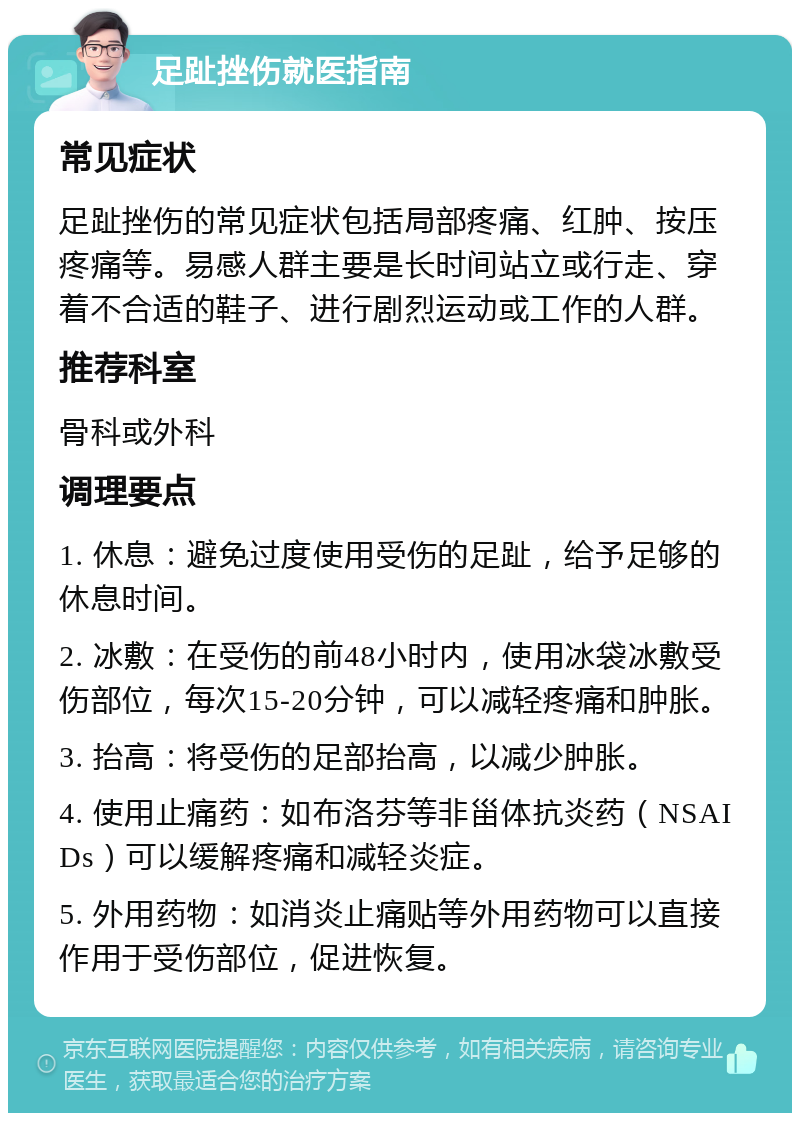 足趾挫伤就医指南 常见症状 足趾挫伤的常见症状包括局部疼痛、红肿、按压疼痛等。易感人群主要是长时间站立或行走、穿着不合适的鞋子、进行剧烈运动或工作的人群。 推荐科室 骨科或外科 调理要点 1. 休息：避免过度使用受伤的足趾，给予足够的休息时间。 2. 冰敷：在受伤的前48小时内，使用冰袋冰敷受伤部位，每次15-20分钟，可以减轻疼痛和肿胀。 3. 抬高：将受伤的足部抬高，以减少肿胀。 4. 使用止痛药：如布洛芬等非甾体抗炎药（NSAIDs）可以缓解疼痛和减轻炎症。 5. 外用药物：如消炎止痛贴等外用药物可以直接作用于受伤部位，促进恢复。