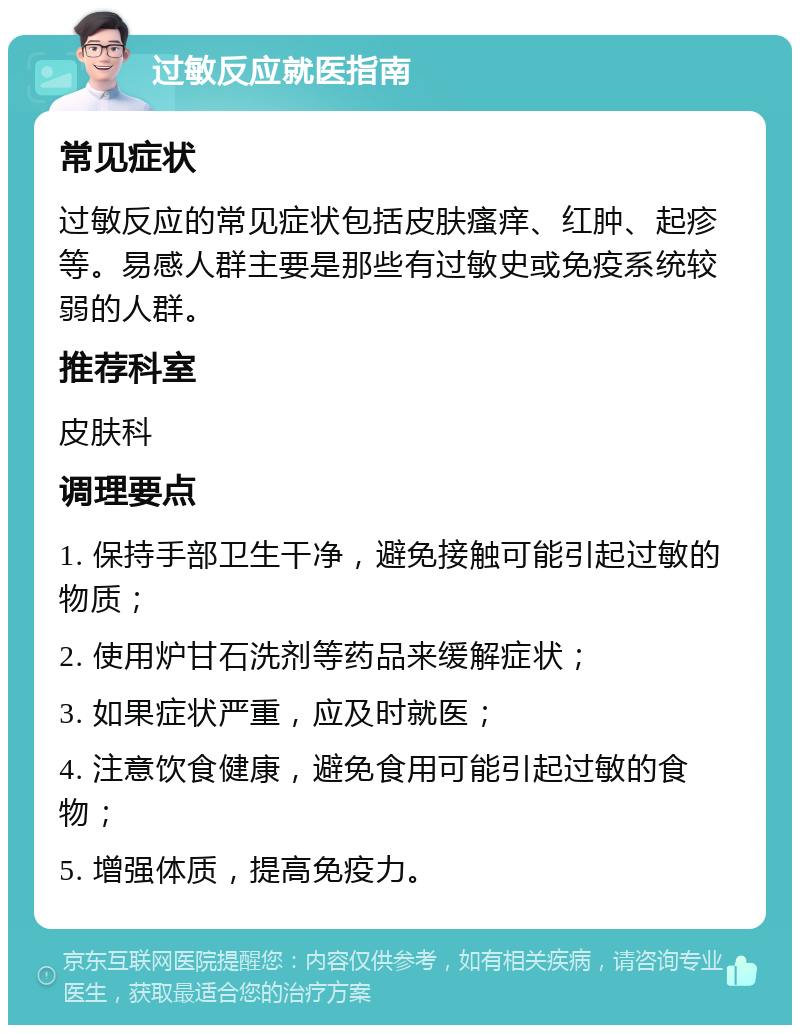 过敏反应就医指南 常见症状 过敏反应的常见症状包括皮肤瘙痒、红肿、起疹等。易感人群主要是那些有过敏史或免疫系统较弱的人群。 推荐科室 皮肤科 调理要点 1. 保持手部卫生干净，避免接触可能引起过敏的物质； 2. 使用炉甘石洗剂等药品来缓解症状； 3. 如果症状严重，应及时就医； 4. 注意饮食健康，避免食用可能引起过敏的食物； 5. 增强体质，提高免疫力。