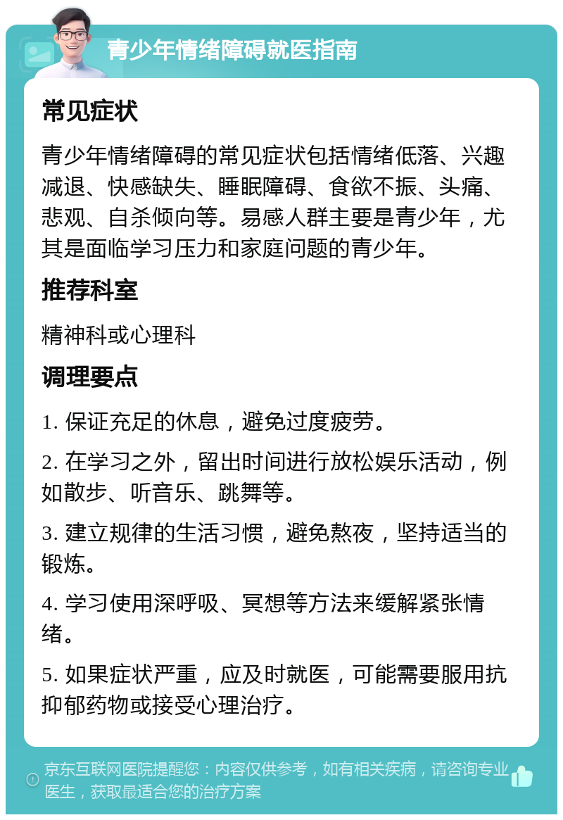 青少年情绪障碍就医指南 常见症状 青少年情绪障碍的常见症状包括情绪低落、兴趣减退、快感缺失、睡眠障碍、食欲不振、头痛、悲观、自杀倾向等。易感人群主要是青少年，尤其是面临学习压力和家庭问题的青少年。 推荐科室 精神科或心理科 调理要点 1. 保证充足的休息，避免过度疲劳。 2. 在学习之外，留出时间进行放松娱乐活动，例如散步、听音乐、跳舞等。 3. 建立规律的生活习惯，避免熬夜，坚持适当的锻炼。 4. 学习使用深呼吸、冥想等方法来缓解紧张情绪。 5. 如果症状严重，应及时就医，可能需要服用抗抑郁药物或接受心理治疗。