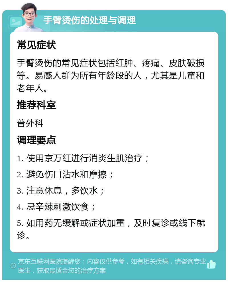 手臂烫伤的处理与调理 常见症状 手臂烫伤的常见症状包括红肿、疼痛、皮肤破损等。易感人群为所有年龄段的人，尤其是儿童和老年人。 推荐科室 普外科 调理要点 1. 使用京万红进行消炎生肌治疗； 2. 避免伤口沾水和摩擦； 3. 注意休息，多饮水； 4. 忌辛辣刺激饮食； 5. 如用药无缓解或症状加重，及时复诊或线下就诊。