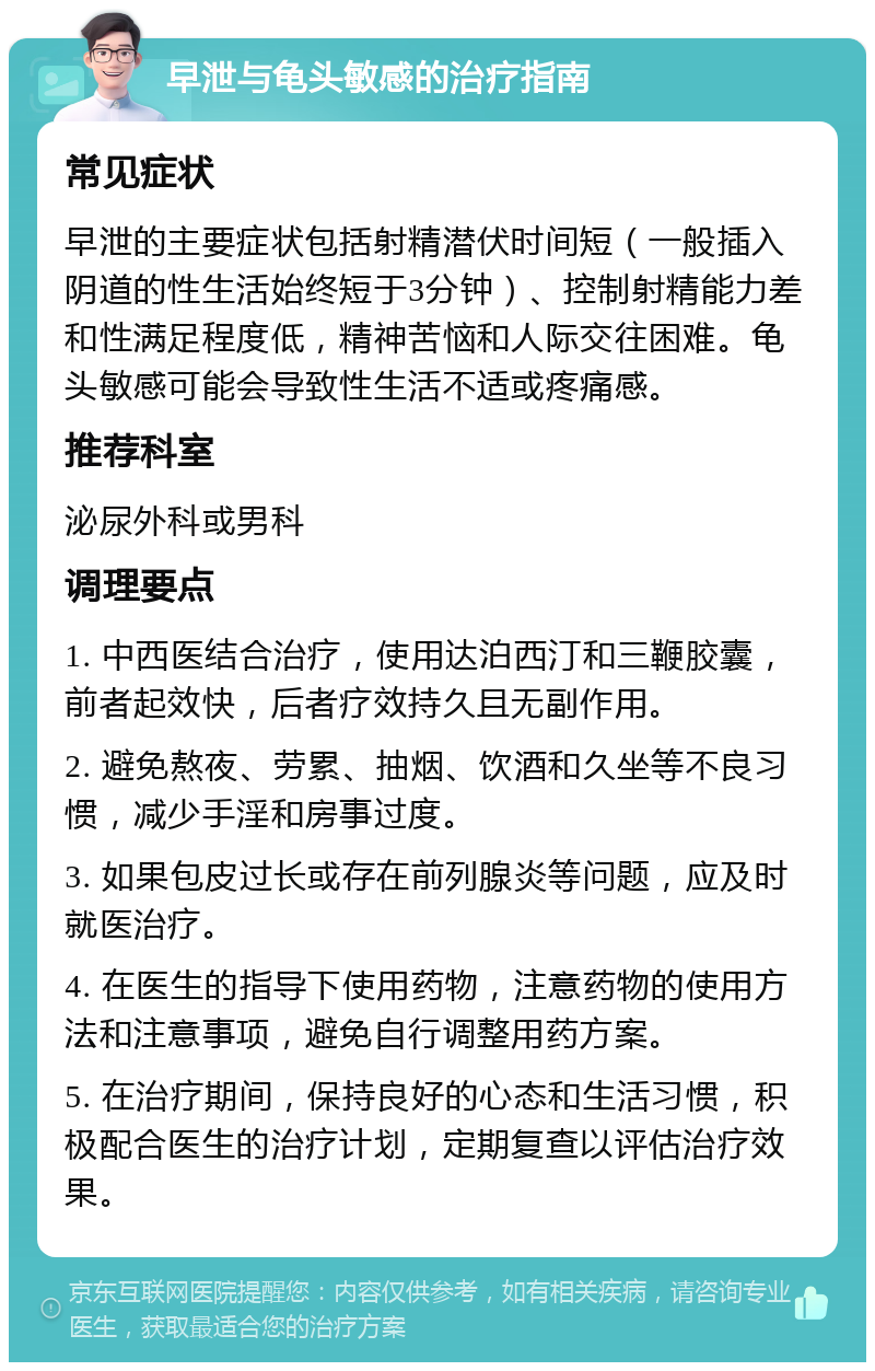 早泄与龟头敏感的治疗指南 常见症状 早泄的主要症状包括射精潜伏时间短（一般插入阴道的性生活始终短于3分钟）、控制射精能力差和性满足程度低，精神苦恼和人际交往困难。龟头敏感可能会导致性生活不适或疼痛感。 推荐科室 泌尿外科或男科 调理要点 1. 中西医结合治疗，使用达泊西汀和三鞭胶囊，前者起效快，后者疗效持久且无副作用。 2. 避免熬夜、劳累、抽烟、饮酒和久坐等不良习惯，减少手淫和房事过度。 3. 如果包皮过长或存在前列腺炎等问题，应及时就医治疗。 4. 在医生的指导下使用药物，注意药物的使用方法和注意事项，避免自行调整用药方案。 5. 在治疗期间，保持良好的心态和生活习惯，积极配合医生的治疗计划，定期复查以评估治疗效果。