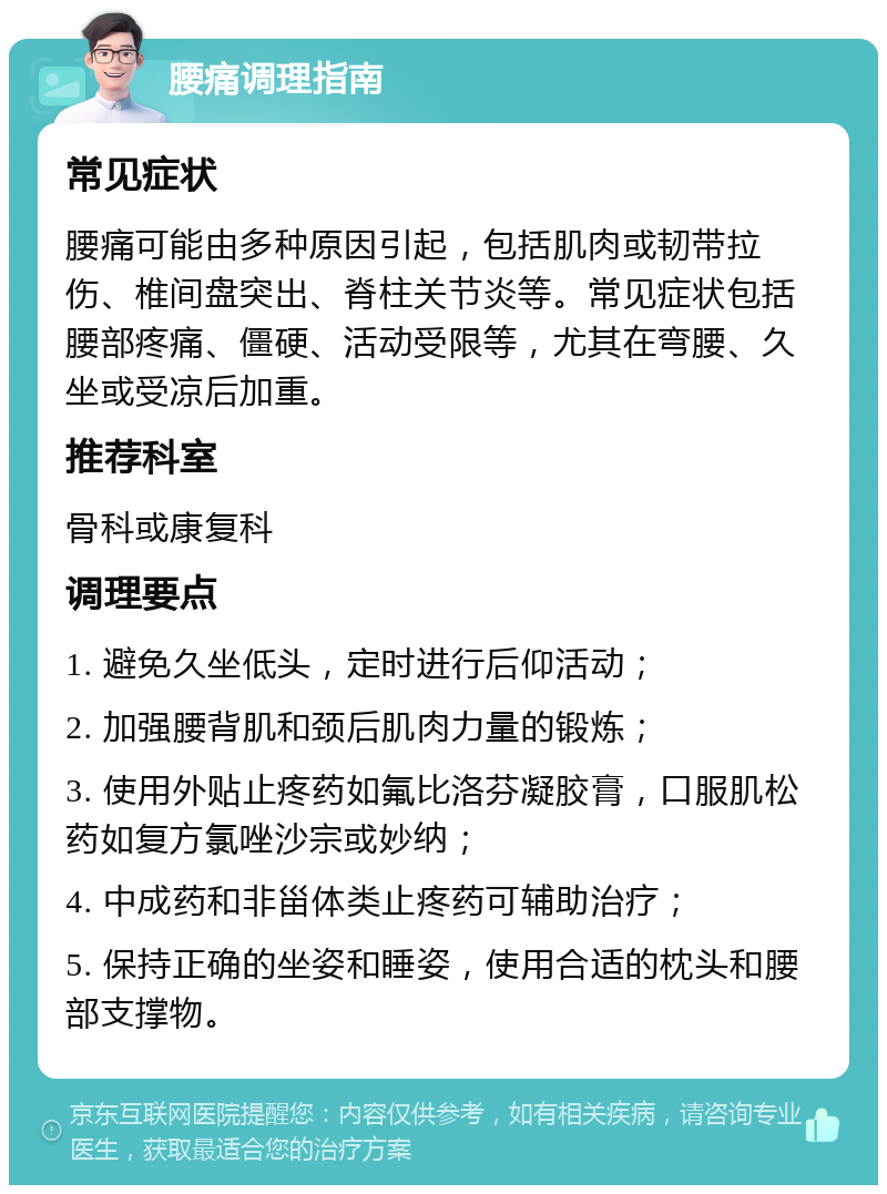 腰痛调理指南 常见症状 腰痛可能由多种原因引起，包括肌肉或韧带拉伤、椎间盘突出、脊柱关节炎等。常见症状包括腰部疼痛、僵硬、活动受限等，尤其在弯腰、久坐或受凉后加重。 推荐科室 骨科或康复科 调理要点 1. 避免久坐低头，定时进行后仰活动； 2. 加强腰背肌和颈后肌肉力量的锻炼； 3. 使用外贴止疼药如氟比洛芬凝胶膏，口服肌松药如复方氯唑沙宗或妙纳； 4. 中成药和非甾体类止疼药可辅助治疗； 5. 保持正确的坐姿和睡姿，使用合适的枕头和腰部支撑物。