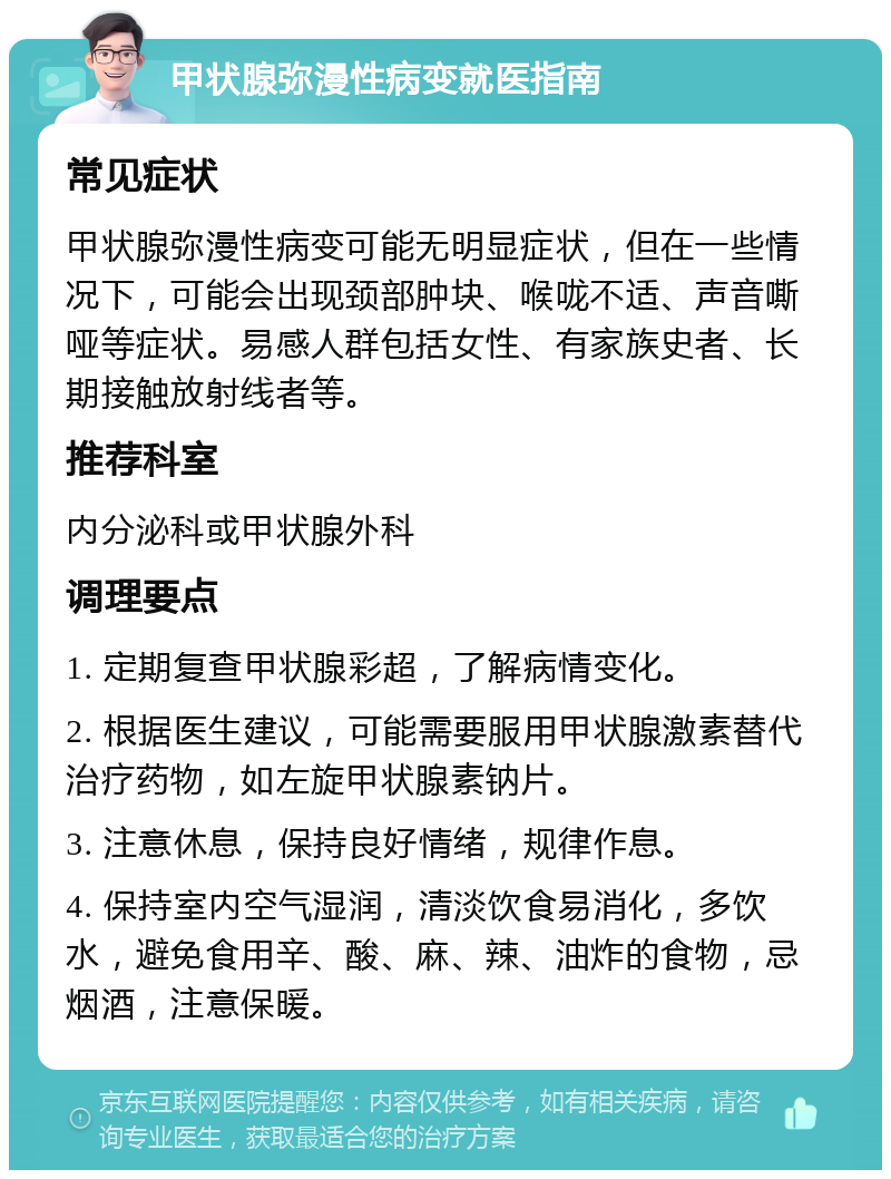 甲状腺弥漫性病变就医指南 常见症状 甲状腺弥漫性病变可能无明显症状，但在一些情况下，可能会出现颈部肿块、喉咙不适、声音嘶哑等症状。易感人群包括女性、有家族史者、长期接触放射线者等。 推荐科室 内分泌科或甲状腺外科 调理要点 1. 定期复查甲状腺彩超，了解病情变化。 2. 根据医生建议，可能需要服用甲状腺激素替代治疗药物，如左旋甲状腺素钠片。 3. 注意休息，保持良好情绪，规律作息。 4. 保持室内空气湿润，清淡饮食易消化，多饮水，避免食用辛、酸、麻、辣、油炸的食物，忌烟酒，注意保暖。