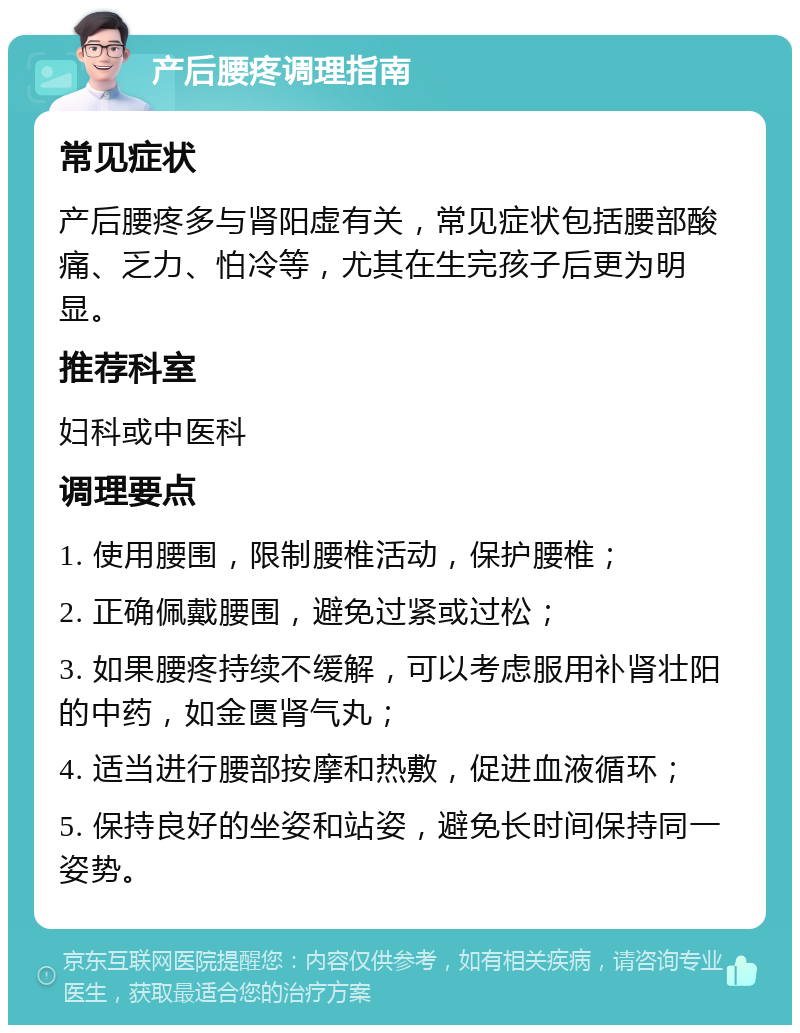 产后腰疼调理指南 常见症状 产后腰疼多与肾阳虚有关，常见症状包括腰部酸痛、乏力、怕冷等，尤其在生完孩子后更为明显。 推荐科室 妇科或中医科 调理要点 1. 使用腰围，限制腰椎活动，保护腰椎； 2. 正确佩戴腰围，避免过紧或过松； 3. 如果腰疼持续不缓解，可以考虑服用补肾壮阳的中药，如金匮肾气丸； 4. 适当进行腰部按摩和热敷，促进血液循环； 5. 保持良好的坐姿和站姿，避免长时间保持同一姿势。