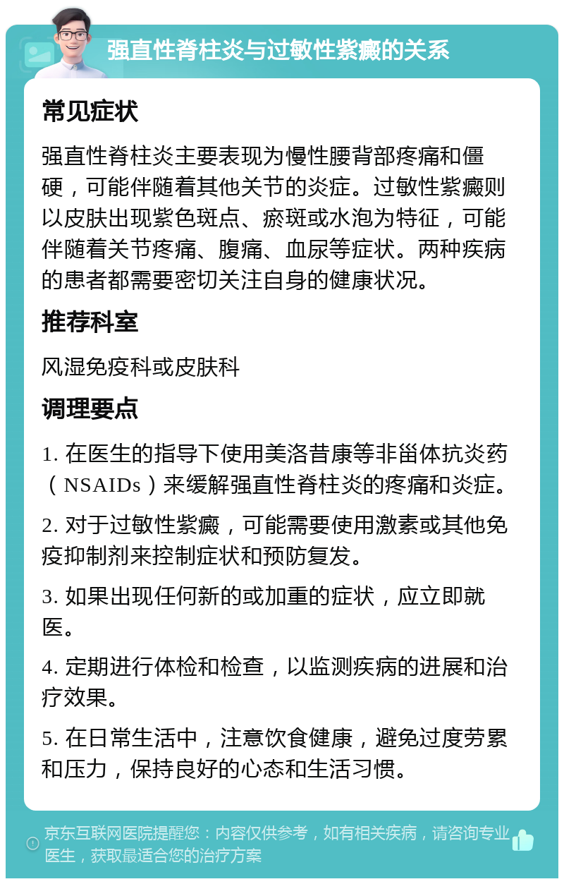 强直性脊柱炎与过敏性紫癜的关系 常见症状 强直性脊柱炎主要表现为慢性腰背部疼痛和僵硬，可能伴随着其他关节的炎症。过敏性紫癜则以皮肤出现紫色斑点、瘀斑或水泡为特征，可能伴随着关节疼痛、腹痛、血尿等症状。两种疾病的患者都需要密切关注自身的健康状况。 推荐科室 风湿免疫科或皮肤科 调理要点 1. 在医生的指导下使用美洛昔康等非甾体抗炎药（NSAIDs）来缓解强直性脊柱炎的疼痛和炎症。 2. 对于过敏性紫癜，可能需要使用激素或其他免疫抑制剂来控制症状和预防复发。 3. 如果出现任何新的或加重的症状，应立即就医。 4. 定期进行体检和检查，以监测疾病的进展和治疗效果。 5. 在日常生活中，注意饮食健康，避免过度劳累和压力，保持良好的心态和生活习惯。