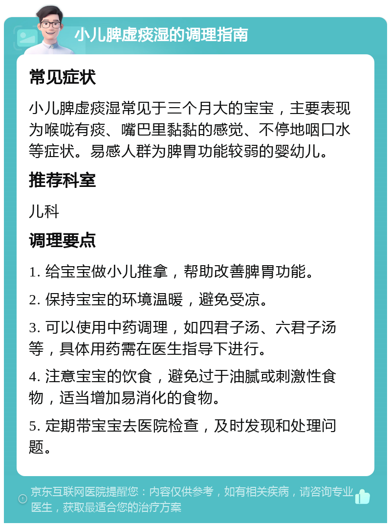 小儿脾虚痰湿的调理指南 常见症状 小儿脾虚痰湿常见于三个月大的宝宝，主要表现为喉咙有痰、嘴巴里黏黏的感觉、不停地咽口水等症状。易感人群为脾胃功能较弱的婴幼儿。 推荐科室 儿科 调理要点 1. 给宝宝做小儿推拿，帮助改善脾胃功能。 2. 保持宝宝的环境温暖，避免受凉。 3. 可以使用中药调理，如四君子汤、六君子汤等，具体用药需在医生指导下进行。 4. 注意宝宝的饮食，避免过于油腻或刺激性食物，适当增加易消化的食物。 5. 定期带宝宝去医院检查，及时发现和处理问题。