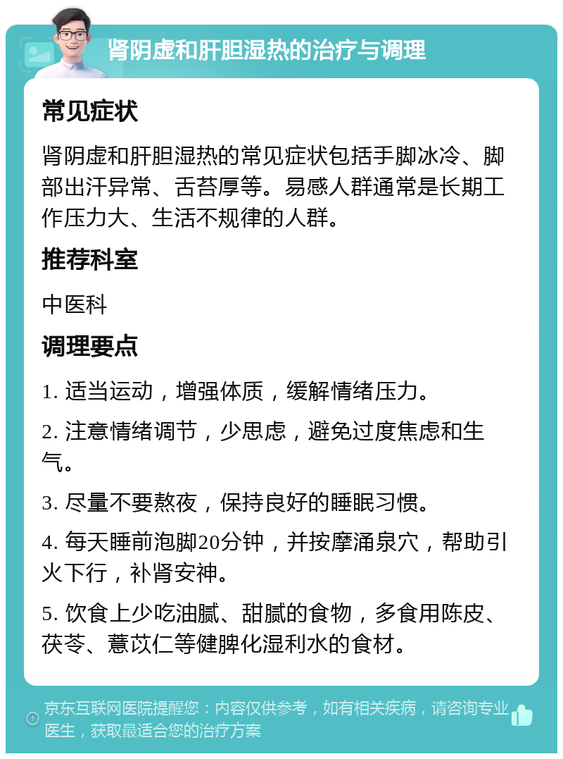 肾阴虚和肝胆湿热的治疗与调理 常见症状 肾阴虚和肝胆湿热的常见症状包括手脚冰冷、脚部出汗异常、舌苔厚等。易感人群通常是长期工作压力大、生活不规律的人群。 推荐科室 中医科 调理要点 1. 适当运动，增强体质，缓解情绪压力。 2. 注意情绪调节，少思虑，避免过度焦虑和生气。 3. 尽量不要熬夜，保持良好的睡眠习惯。 4. 每天睡前泡脚20分钟，并按摩涌泉穴，帮助引火下行，补肾安神。 5. 饮食上少吃油腻、甜腻的食物，多食用陈皮、茯苓、薏苡仁等健脾化湿利水的食材。