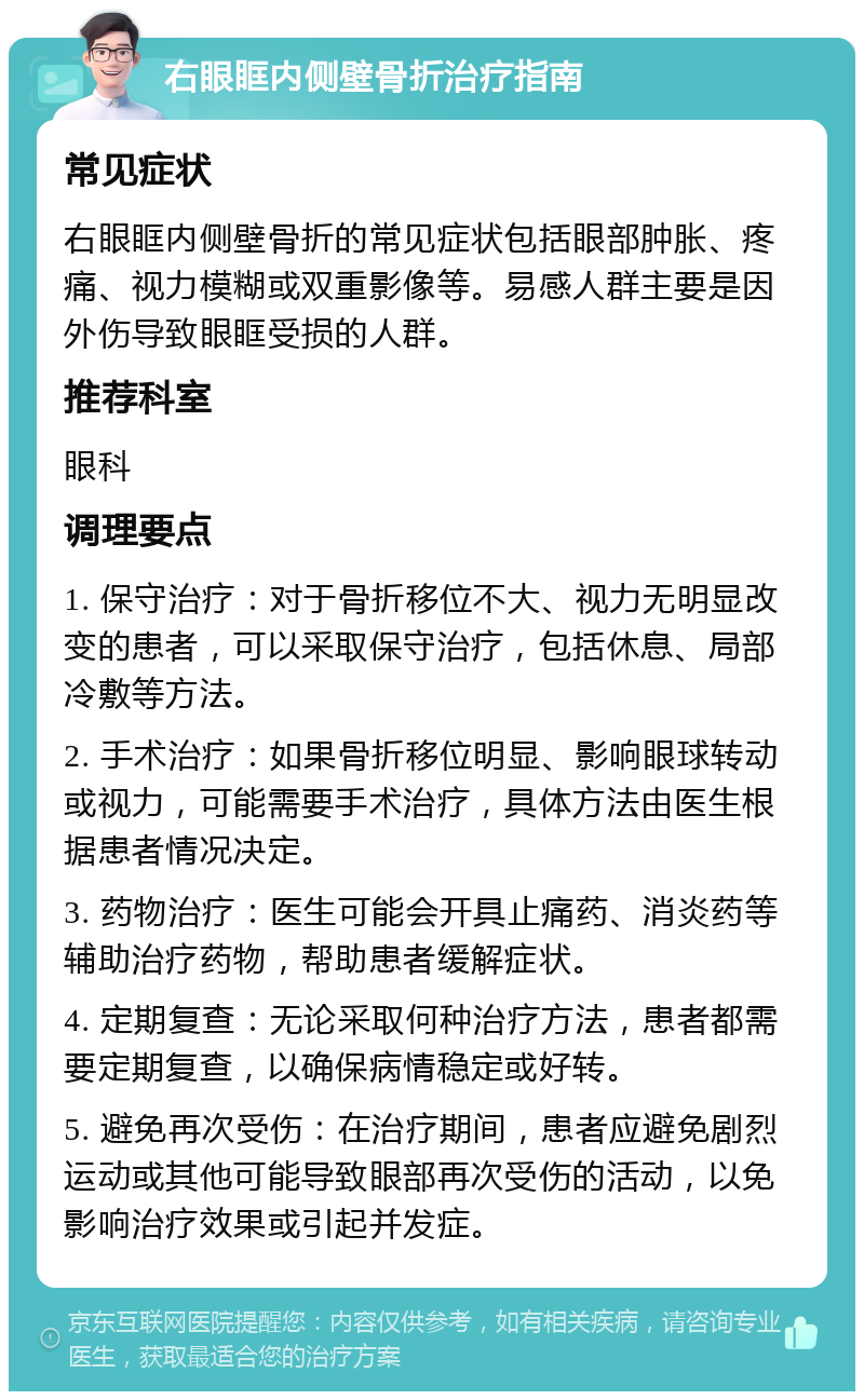 右眼眶内侧壁骨折治疗指南 常见症状 右眼眶内侧壁骨折的常见症状包括眼部肿胀、疼痛、视力模糊或双重影像等。易感人群主要是因外伤导致眼眶受损的人群。 推荐科室 眼科 调理要点 1. 保守治疗：对于骨折移位不大、视力无明显改变的患者，可以采取保守治疗，包括休息、局部冷敷等方法。 2. 手术治疗：如果骨折移位明显、影响眼球转动或视力，可能需要手术治疗，具体方法由医生根据患者情况决定。 3. 药物治疗：医生可能会开具止痛药、消炎药等辅助治疗药物，帮助患者缓解症状。 4. 定期复查：无论采取何种治疗方法，患者都需要定期复查，以确保病情稳定或好转。 5. 避免再次受伤：在治疗期间，患者应避免剧烈运动或其他可能导致眼部再次受伤的活动，以免影响治疗效果或引起并发症。