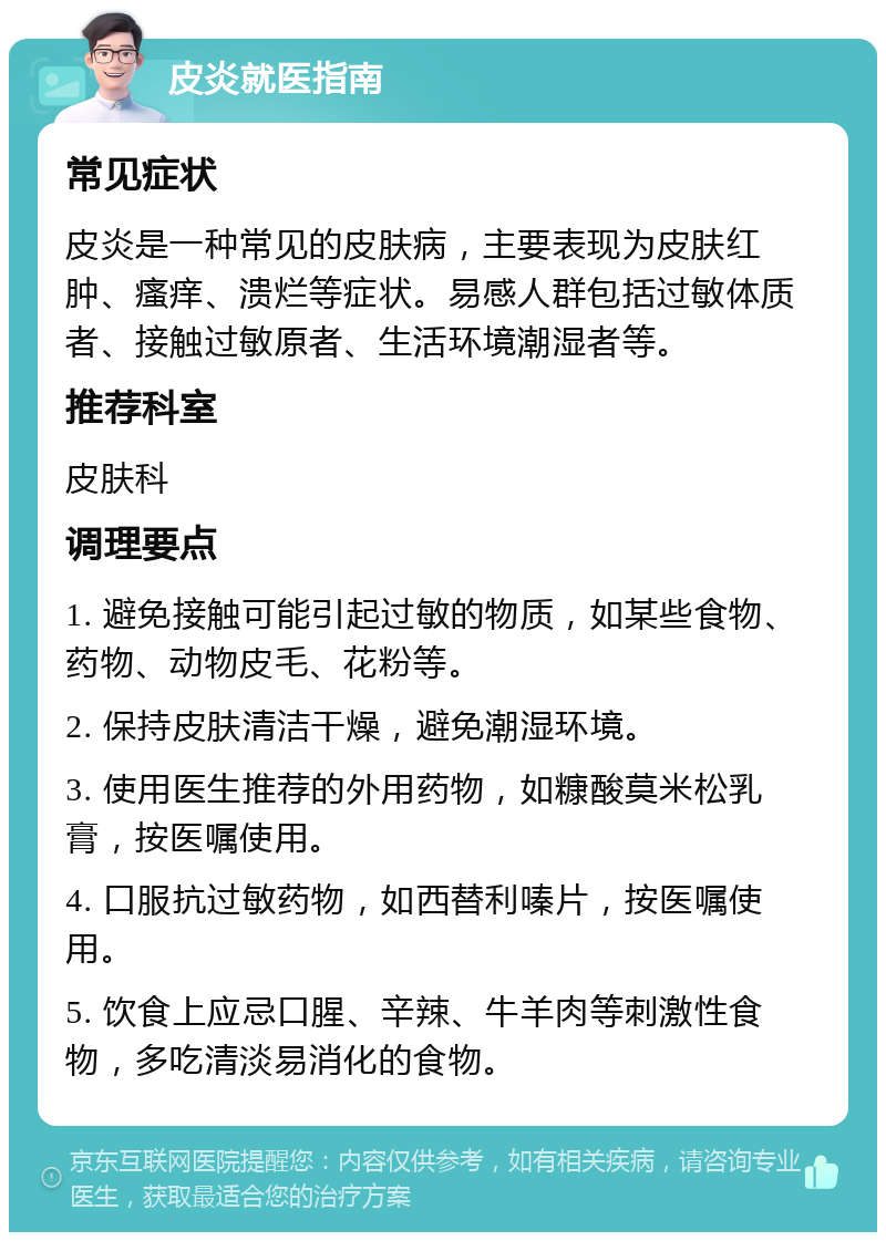 皮炎就医指南 常见症状 皮炎是一种常见的皮肤病，主要表现为皮肤红肿、瘙痒、溃烂等症状。易感人群包括过敏体质者、接触过敏原者、生活环境潮湿者等。 推荐科室 皮肤科 调理要点 1. 避免接触可能引起过敏的物质，如某些食物、药物、动物皮毛、花粉等。 2. 保持皮肤清洁干燥，避免潮湿环境。 3. 使用医生推荐的外用药物，如糠酸莫米松乳膏，按医嘱使用。 4. 口服抗过敏药物，如西替利嗪片，按医嘱使用。 5. 饮食上应忌口腥、辛辣、牛羊肉等刺激性食物，多吃清淡易消化的食物。