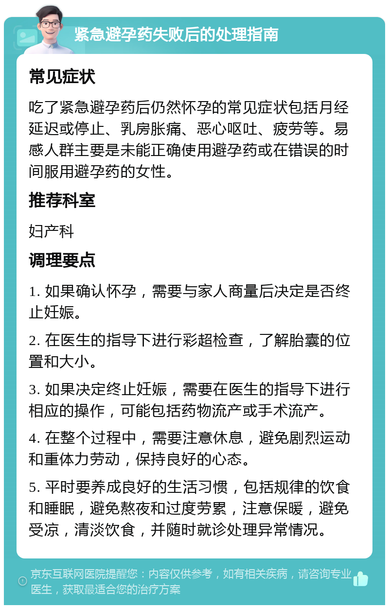 紧急避孕药失败后的处理指南 常见症状 吃了紧急避孕药后仍然怀孕的常见症状包括月经延迟或停止、乳房胀痛、恶心呕吐、疲劳等。易感人群主要是未能正确使用避孕药或在错误的时间服用避孕药的女性。 推荐科室 妇产科 调理要点 1. 如果确认怀孕，需要与家人商量后决定是否终止妊娠。 2. 在医生的指导下进行彩超检查，了解胎囊的位置和大小。 3. 如果决定终止妊娠，需要在医生的指导下进行相应的操作，可能包括药物流产或手术流产。 4. 在整个过程中，需要注意休息，避免剧烈运动和重体力劳动，保持良好的心态。 5. 平时要养成良好的生活习惯，包括规律的饮食和睡眠，避免熬夜和过度劳累，注意保暖，避免受凉，清淡饮食，并随时就诊处理异常情况。