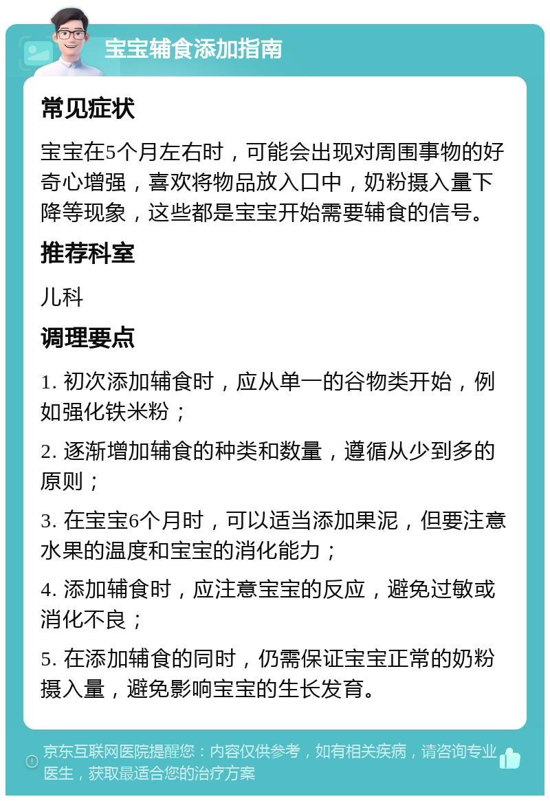 宝宝辅食添加指南 常见症状 宝宝在5个月左右时，可能会出现对周围事物的好奇心增强，喜欢将物品放入口中，奶粉摄入量下降等现象，这些都是宝宝开始需要辅食的信号。 推荐科室 儿科 调理要点 1. 初次添加辅食时，应从单一的谷物类开始，例如强化铁米粉； 2. 逐渐增加辅食的种类和数量，遵循从少到多的原则； 3. 在宝宝6个月时，可以适当添加果泥，但要注意水果的温度和宝宝的消化能力； 4. 添加辅食时，应注意宝宝的反应，避免过敏或消化不良； 5. 在添加辅食的同时，仍需保证宝宝正常的奶粉摄入量，避免影响宝宝的生长发育。