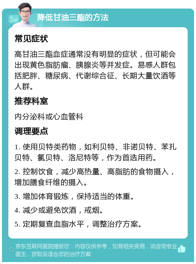 降低甘油三酯的方法 常见症状 高甘油三酯血症通常没有明显的症状，但可能会出现黄色脂肪瘤、胰腺炎等并发症。易感人群包括肥胖、糖尿病、代谢综合征、长期大量饮酒等人群。 推荐科室 内分泌科或心血管科 调理要点 1. 使用贝特类药物，如利贝特、非诺贝特、苯扎贝特、氯贝特、洛尼特等，作为首选用药。 2. 控制饮食，减少高热量、高脂肪的食物摄入，增加膳食纤维的摄入。 3. 增加体育锻炼，保持适当的体重。 4. 减少或避免饮酒，戒烟。 5. 定期复查血脂水平，调整治疗方案。