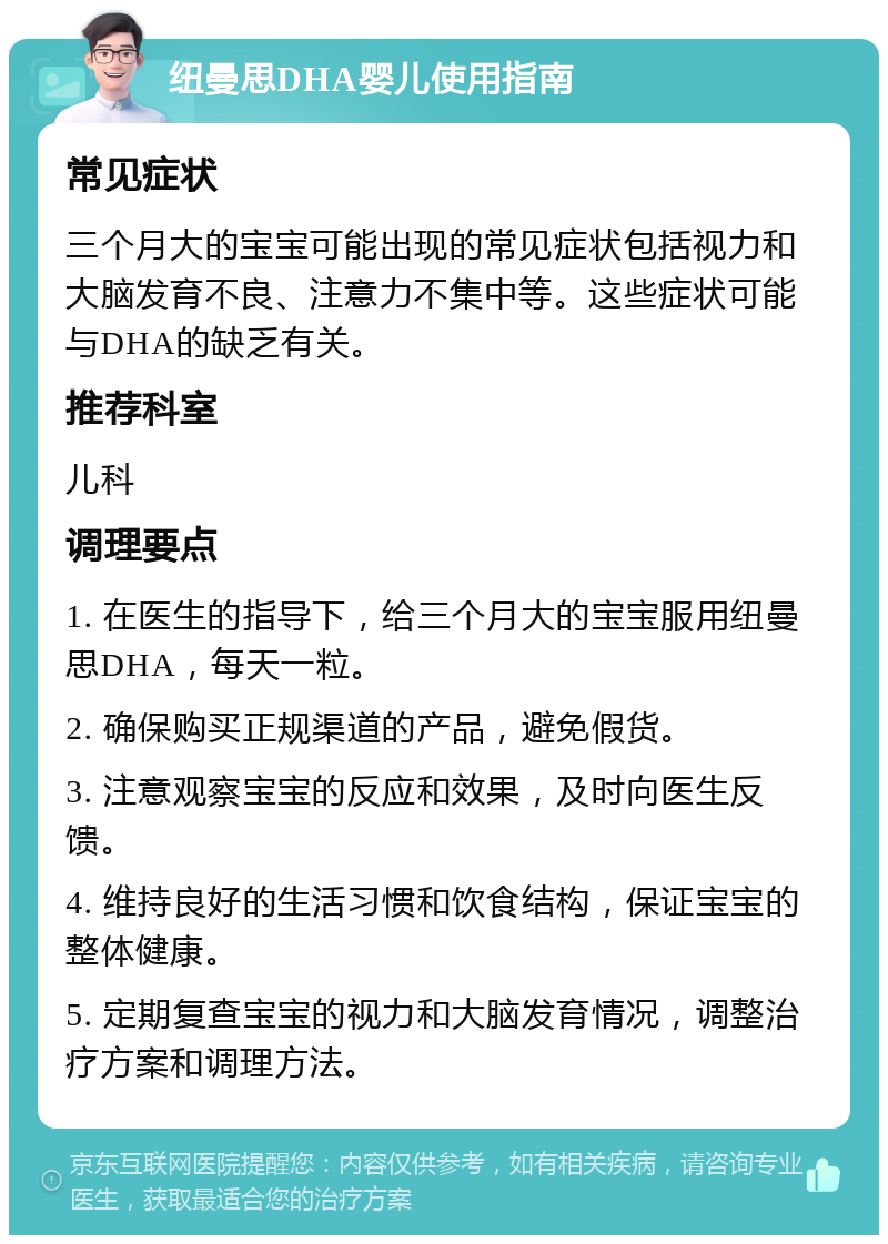 纽曼思DHA婴儿使用指南 常见症状 三个月大的宝宝可能出现的常见症状包括视力和大脑发育不良、注意力不集中等。这些症状可能与DHA的缺乏有关。 推荐科室 儿科 调理要点 1. 在医生的指导下，给三个月大的宝宝服用纽曼思DHA，每天一粒。 2. 确保购买正规渠道的产品，避免假货。 3. 注意观察宝宝的反应和效果，及时向医生反馈。 4. 维持良好的生活习惯和饮食结构，保证宝宝的整体健康。 5. 定期复查宝宝的视力和大脑发育情况，调整治疗方案和调理方法。