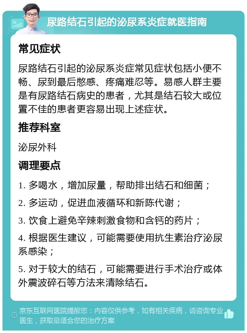 尿路结石引起的泌尿系炎症就医指南 常见症状 尿路结石引起的泌尿系炎症常见症状包括小便不畅、尿到最后憋感、疼痛难忍等。易感人群主要是有尿路结石病史的患者，尤其是结石较大或位置不佳的患者更容易出现上述症状。 推荐科室 泌尿外科 调理要点 1. 多喝水，增加尿量，帮助排出结石和细菌； 2. 多运动，促进血液循环和新陈代谢； 3. 饮食上避免辛辣刺激食物和含钙的药片； 4. 根据医生建议，可能需要使用抗生素治疗泌尿系感染； 5. 对于较大的结石，可能需要进行手术治疗或体外震波碎石等方法来清除结石。