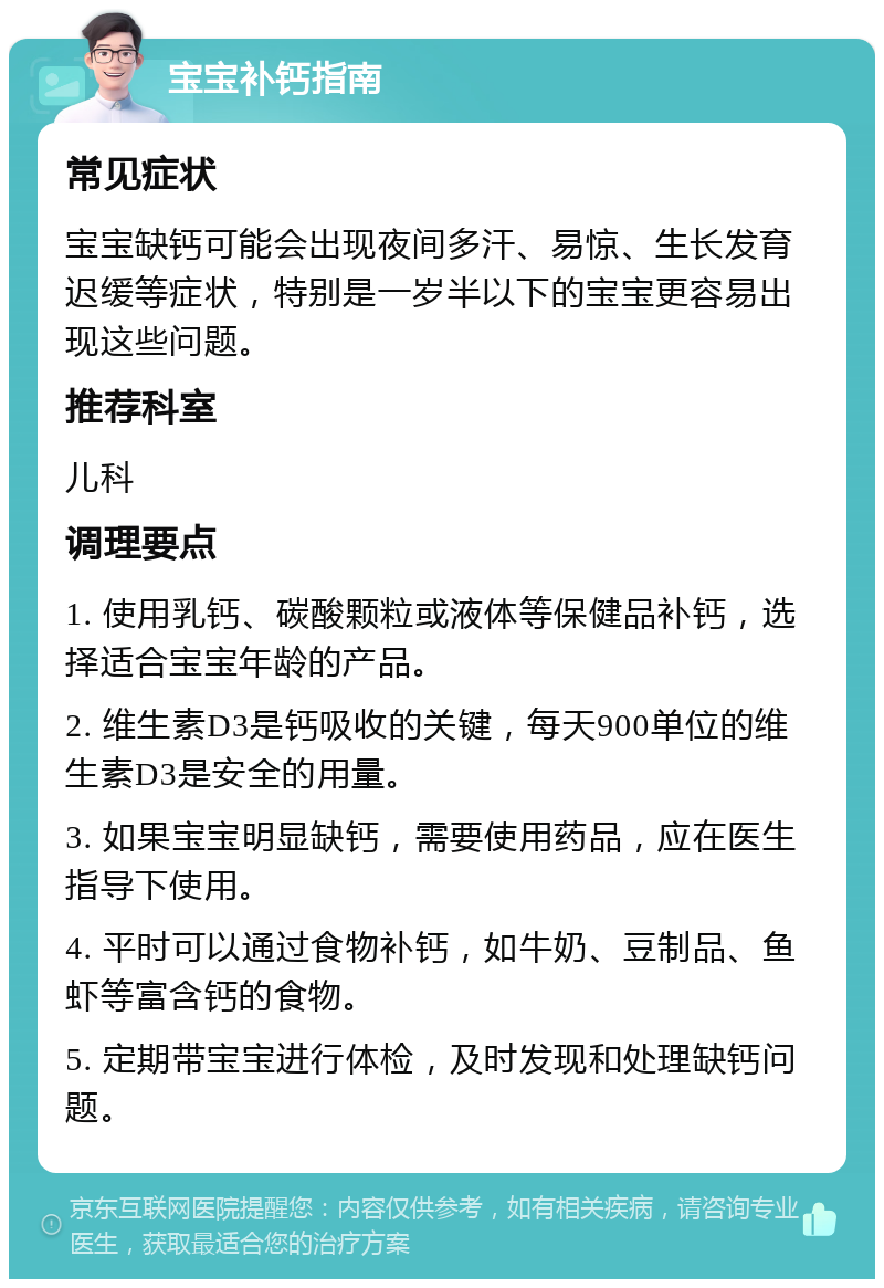 宝宝补钙指南 常见症状 宝宝缺钙可能会出现夜间多汗、易惊、生长发育迟缓等症状，特别是一岁半以下的宝宝更容易出现这些问题。 推荐科室 儿科 调理要点 1. 使用乳钙、碳酸颗粒或液体等保健品补钙，选择适合宝宝年龄的产品。 2. 维生素D3是钙吸收的关键，每天900单位的维生素D3是安全的用量。 3. 如果宝宝明显缺钙，需要使用药品，应在医生指导下使用。 4. 平时可以通过食物补钙，如牛奶、豆制品、鱼虾等富含钙的食物。 5. 定期带宝宝进行体检，及时发现和处理缺钙问题。