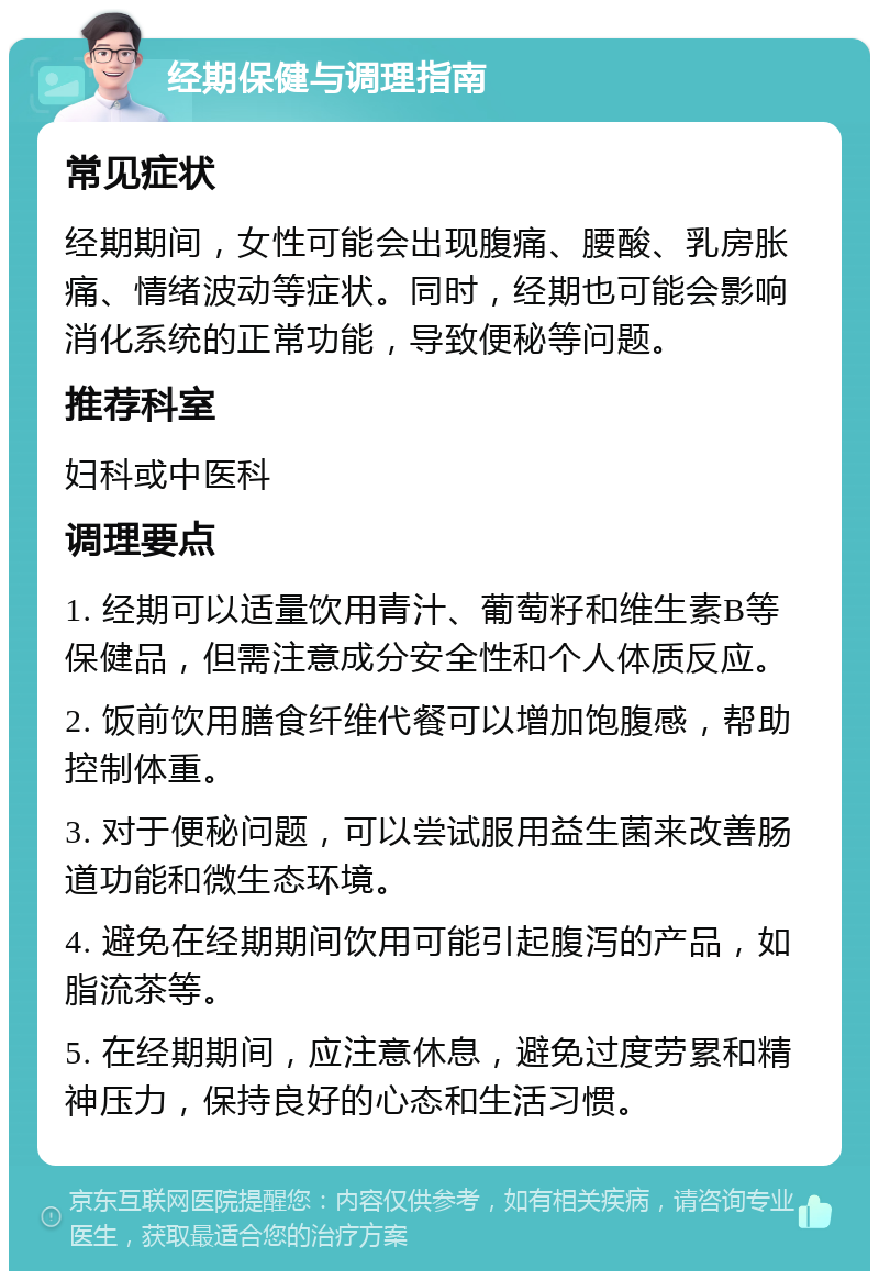 经期保健与调理指南 常见症状 经期期间，女性可能会出现腹痛、腰酸、乳房胀痛、情绪波动等症状。同时，经期也可能会影响消化系统的正常功能，导致便秘等问题。 推荐科室 妇科或中医科 调理要点 1. 经期可以适量饮用青汁、葡萄籽和维生素B等保健品，但需注意成分安全性和个人体质反应。 2. 饭前饮用膳食纤维代餐可以增加饱腹感，帮助控制体重。 3. 对于便秘问题，可以尝试服用益生菌来改善肠道功能和微生态环境。 4. 避免在经期期间饮用可能引起腹泻的产品，如脂流茶等。 5. 在经期期间，应注意休息，避免过度劳累和精神压力，保持良好的心态和生活习惯。