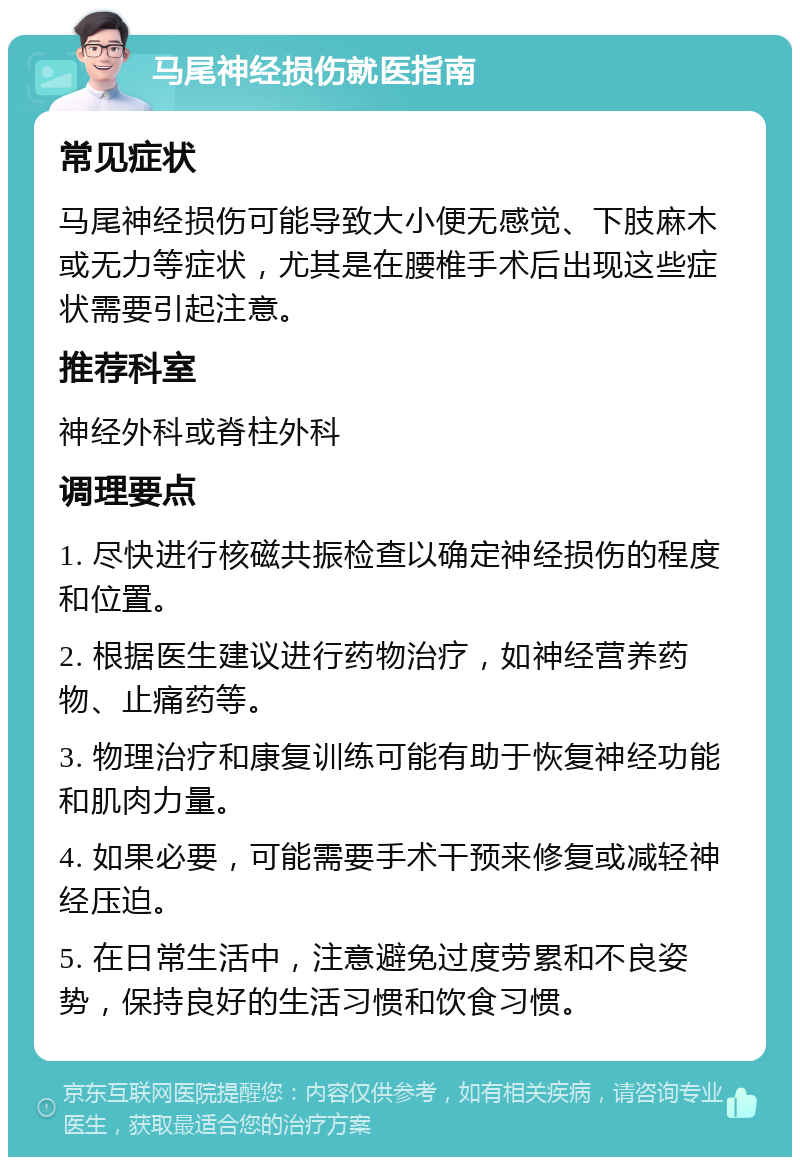 马尾神经损伤就医指南 常见症状 马尾神经损伤可能导致大小便无感觉、下肢麻木或无力等症状，尤其是在腰椎手术后出现这些症状需要引起注意。 推荐科室 神经外科或脊柱外科 调理要点 1. 尽快进行核磁共振检查以确定神经损伤的程度和位置。 2. 根据医生建议进行药物治疗，如神经营养药物、止痛药等。 3. 物理治疗和康复训练可能有助于恢复神经功能和肌肉力量。 4. 如果必要，可能需要手术干预来修复或减轻神经压迫。 5. 在日常生活中，注意避免过度劳累和不良姿势，保持良好的生活习惯和饮食习惯。