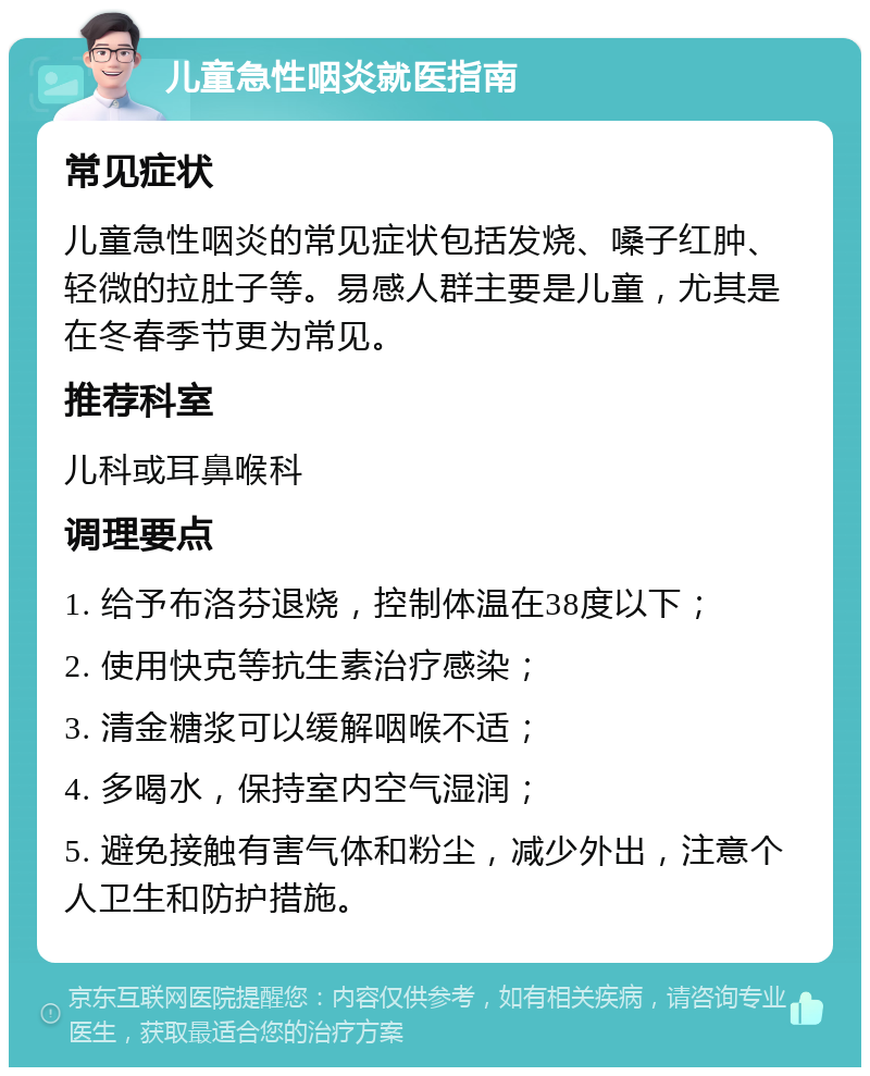 儿童急性咽炎就医指南 常见症状 儿童急性咽炎的常见症状包括发烧、嗓子红肿、轻微的拉肚子等。易感人群主要是儿童，尤其是在冬春季节更为常见。 推荐科室 儿科或耳鼻喉科 调理要点 1. 给予布洛芬退烧，控制体温在38度以下； 2. 使用快克等抗生素治疗感染； 3. 清金糖浆可以缓解咽喉不适； 4. 多喝水，保持室内空气湿润； 5. 避免接触有害气体和粉尘，减少外出，注意个人卫生和防护措施。