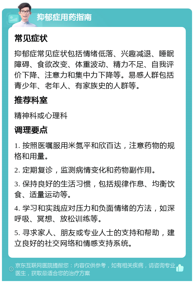 抑郁症用药指南 常见症状 抑郁症常见症状包括情绪低落、兴趣减退、睡眠障碍、食欲改变、体重波动、精力不足、自我评价下降、注意力和集中力下降等。易感人群包括青少年、老年人、有家族史的人群等。 推荐科室 精神科或心理科 调理要点 1. 按照医嘱服用米氮平和欣百达，注意药物的规格和用量。 2. 定期复诊，监测病情变化和药物副作用。 3. 保持良好的生活习惯，包括规律作息、均衡饮食、适量运动等。 4. 学习和实践应对压力和负面情绪的方法，如深呼吸、冥想、放松训练等。 5. 寻求家人、朋友或专业人士的支持和帮助，建立良好的社交网络和情感支持系统。