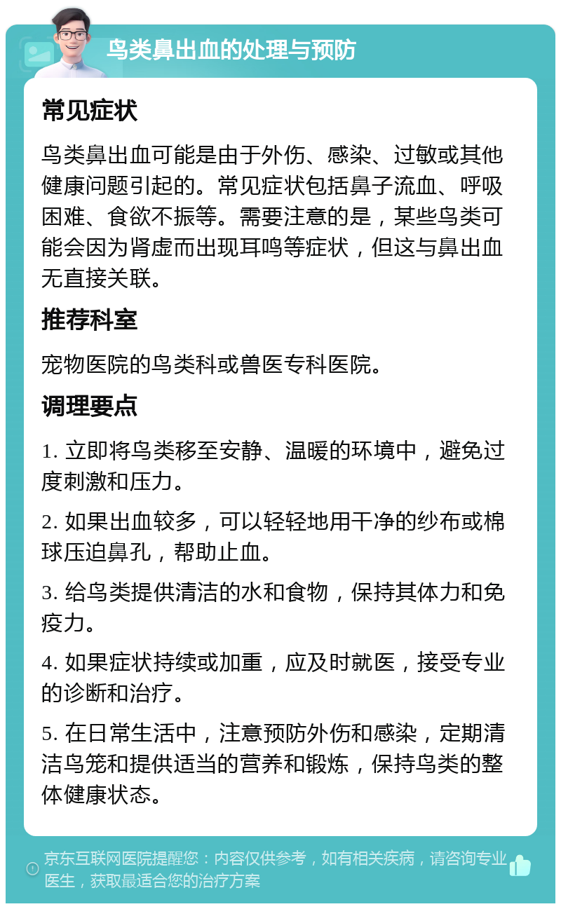 鸟类鼻出血的处理与预防 常见症状 鸟类鼻出血可能是由于外伤、感染、过敏或其他健康问题引起的。常见症状包括鼻子流血、呼吸困难、食欲不振等。需要注意的是，某些鸟类可能会因为肾虚而出现耳鸣等症状，但这与鼻出血无直接关联。 推荐科室 宠物医院的鸟类科或兽医专科医院。 调理要点 1. 立即将鸟类移至安静、温暖的环境中，避免过度刺激和压力。 2. 如果出血较多，可以轻轻地用干净的纱布或棉球压迫鼻孔，帮助止血。 3. 给鸟类提供清洁的水和食物，保持其体力和免疫力。 4. 如果症状持续或加重，应及时就医，接受专业的诊断和治疗。 5. 在日常生活中，注意预防外伤和感染，定期清洁鸟笼和提供适当的营养和锻炼，保持鸟类的整体健康状态。