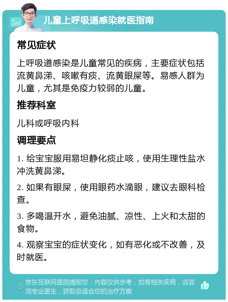 儿童上呼吸道感染就医指南 常见症状 上呼吸道感染是儿童常见的疾病，主要症状包括流黄鼻涕、咳嗽有痰、流黄眼屎等。易感人群为儿童，尤其是免疫力较弱的儿童。 推荐科室 儿科或呼吸内科 调理要点 1. 给宝宝服用易坦静化痰止咳，使用生理性盐水冲洗黄鼻涕。 2. 如果有眼屎，使用眼药水滴眼，建议去眼科检查。 3. 多喝温开水，避免油腻、凉性、上火和太甜的食物。 4. 观察宝宝的症状变化，如有恶化或不改善，及时就医。