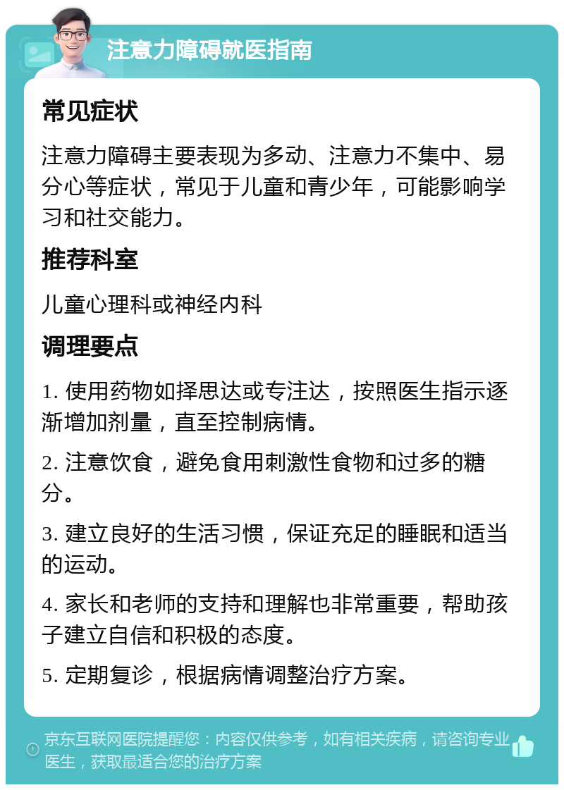 注意力障碍就医指南 常见症状 注意力障碍主要表现为多动、注意力不集中、易分心等症状，常见于儿童和青少年，可能影响学习和社交能力。 推荐科室 儿童心理科或神经内科 调理要点 1. 使用药物如择思达或专注达，按照医生指示逐渐增加剂量，直至控制病情。 2. 注意饮食，避免食用刺激性食物和过多的糖分。 3. 建立良好的生活习惯，保证充足的睡眠和适当的运动。 4. 家长和老师的支持和理解也非常重要，帮助孩子建立自信和积极的态度。 5. 定期复诊，根据病情调整治疗方案。