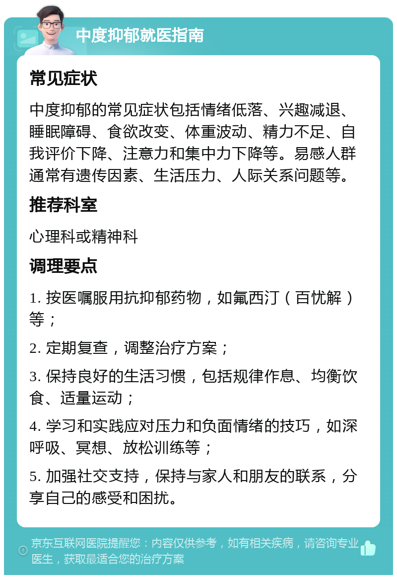 中度抑郁就医指南 常见症状 中度抑郁的常见症状包括情绪低落、兴趣减退、睡眠障碍、食欲改变、体重波动、精力不足、自我评价下降、注意力和集中力下降等。易感人群通常有遗传因素、生活压力、人际关系问题等。 推荐科室 心理科或精神科 调理要点 1. 按医嘱服用抗抑郁药物，如氟西汀（百忧解）等； 2. 定期复查，调整治疗方案； 3. 保持良好的生活习惯，包括规律作息、均衡饮食、适量运动； 4. 学习和实践应对压力和负面情绪的技巧，如深呼吸、冥想、放松训练等； 5. 加强社交支持，保持与家人和朋友的联系，分享自己的感受和困扰。