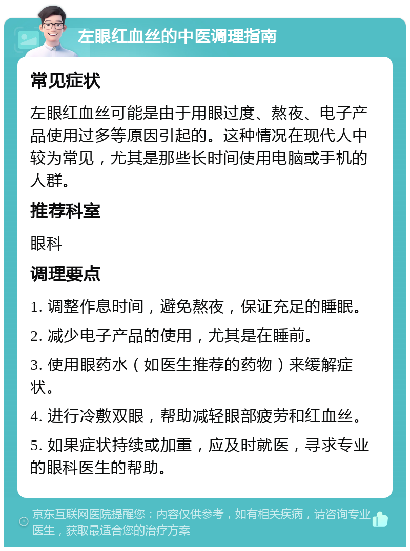 左眼红血丝的中医调理指南 常见症状 左眼红血丝可能是由于用眼过度、熬夜、电子产品使用过多等原因引起的。这种情况在现代人中较为常见，尤其是那些长时间使用电脑或手机的人群。 推荐科室 眼科 调理要点 1. 调整作息时间，避免熬夜，保证充足的睡眠。 2. 减少电子产品的使用，尤其是在睡前。 3. 使用眼药水（如医生推荐的药物）来缓解症状。 4. 进行冷敷双眼，帮助减轻眼部疲劳和红血丝。 5. 如果症状持续或加重，应及时就医，寻求专业的眼科医生的帮助。