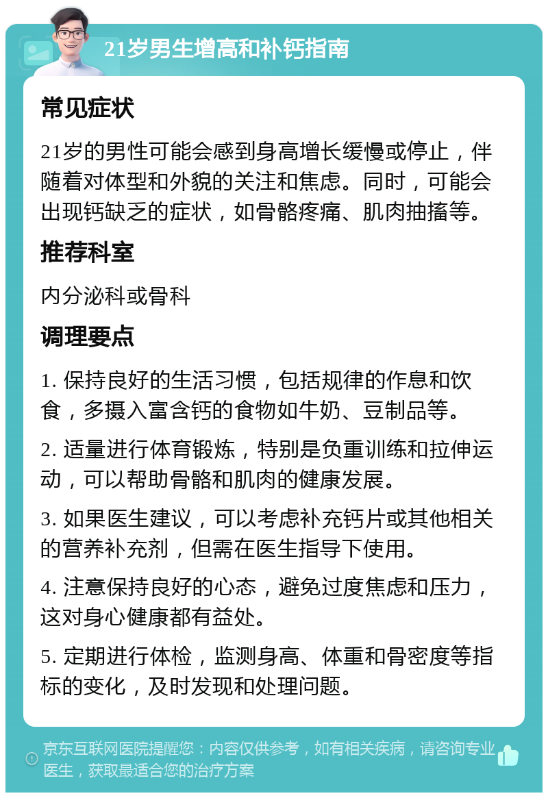 21岁男生增高和补钙指南 常见症状 21岁的男性可能会感到身高增长缓慢或停止，伴随着对体型和外貌的关注和焦虑。同时，可能会出现钙缺乏的症状，如骨骼疼痛、肌肉抽搐等。 推荐科室 内分泌科或骨科 调理要点 1. 保持良好的生活习惯，包括规律的作息和饮食，多摄入富含钙的食物如牛奶、豆制品等。 2. 适量进行体育锻炼，特别是负重训练和拉伸运动，可以帮助骨骼和肌肉的健康发展。 3. 如果医生建议，可以考虑补充钙片或其他相关的营养补充剂，但需在医生指导下使用。 4. 注意保持良好的心态，避免过度焦虑和压力，这对身心健康都有益处。 5. 定期进行体检，监测身高、体重和骨密度等指标的变化，及时发现和处理问题。