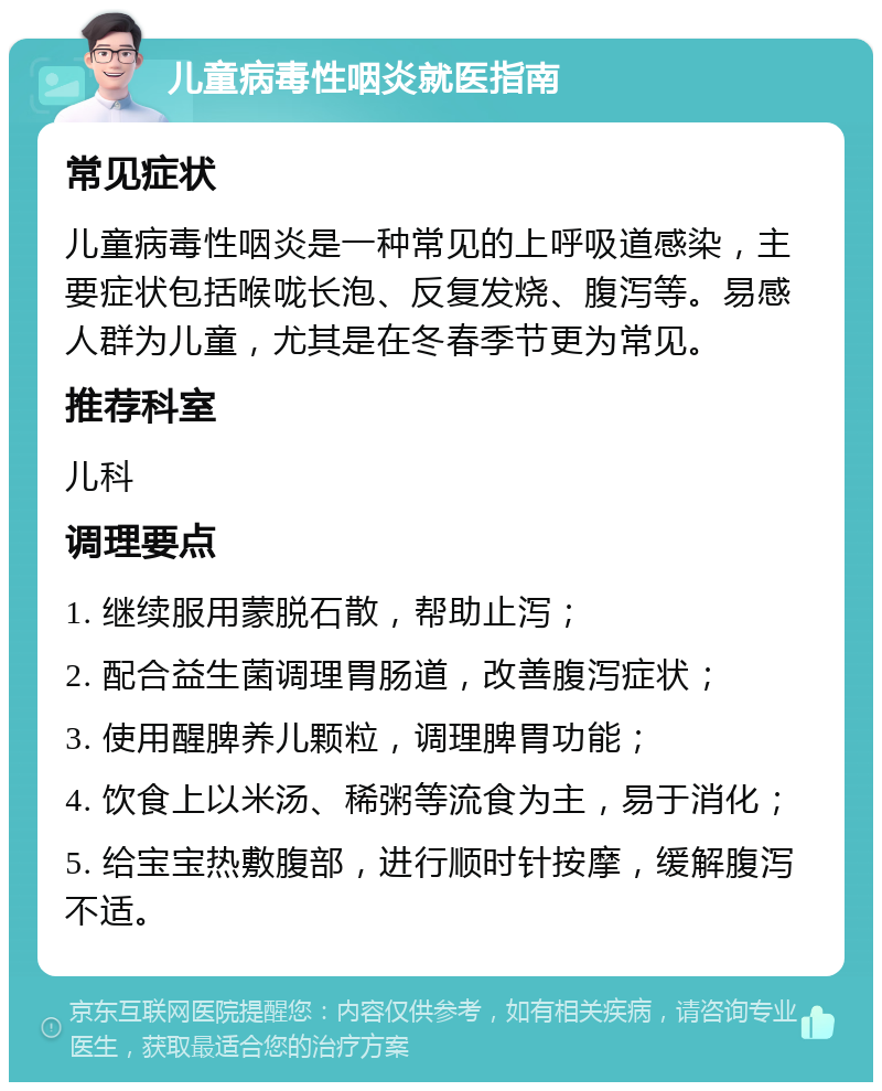 儿童病毒性咽炎就医指南 常见症状 儿童病毒性咽炎是一种常见的上呼吸道感染，主要症状包括喉咙长泡、反复发烧、腹泻等。易感人群为儿童，尤其是在冬春季节更为常见。 推荐科室 儿科 调理要点 1. 继续服用蒙脱石散，帮助止泻； 2. 配合益生菌调理胃肠道，改善腹泻症状； 3. 使用醒脾养儿颗粒，调理脾胃功能； 4. 饮食上以米汤、稀粥等流食为主，易于消化； 5. 给宝宝热敷腹部，进行顺时针按摩，缓解腹泻不适。