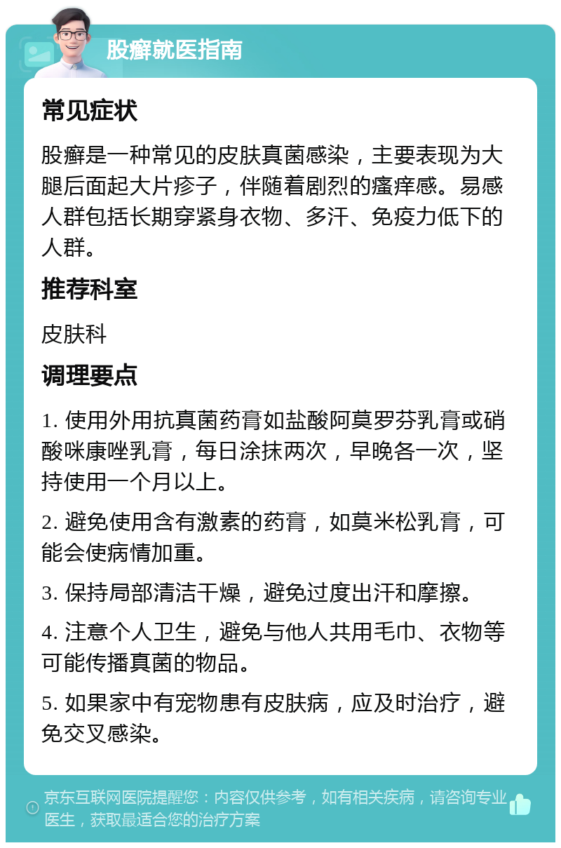 股癣就医指南 常见症状 股癣是一种常见的皮肤真菌感染，主要表现为大腿后面起大片疹子，伴随着剧烈的瘙痒感。易感人群包括长期穿紧身衣物、多汗、免疫力低下的人群。 推荐科室 皮肤科 调理要点 1. 使用外用抗真菌药膏如盐酸阿莫罗芬乳膏或硝酸咪康唑乳膏，每日涂抹两次，早晚各一次，坚持使用一个月以上。 2. 避免使用含有激素的药膏，如莫米松乳膏，可能会使病情加重。 3. 保持局部清洁干燥，避免过度出汗和摩擦。 4. 注意个人卫生，避免与他人共用毛巾、衣物等可能传播真菌的物品。 5. 如果家中有宠物患有皮肤病，应及时治疗，避免交叉感染。