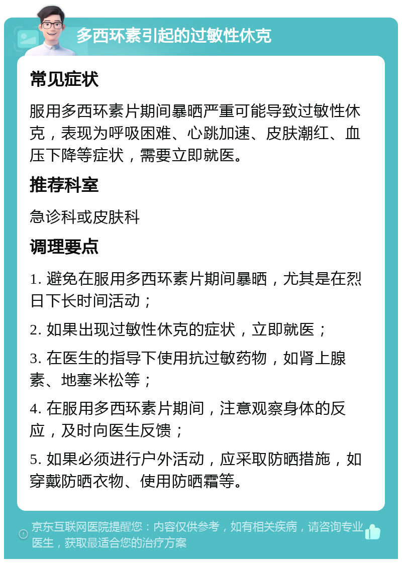 多西环素引起的过敏性休克 常见症状 服用多西环素片期间暴晒严重可能导致过敏性休克，表现为呼吸困难、心跳加速、皮肤潮红、血压下降等症状，需要立即就医。 推荐科室 急诊科或皮肤科 调理要点 1. 避免在服用多西环素片期间暴晒，尤其是在烈日下长时间活动； 2. 如果出现过敏性休克的症状，立即就医； 3. 在医生的指导下使用抗过敏药物，如肾上腺素、地塞米松等； 4. 在服用多西环素片期间，注意观察身体的反应，及时向医生反馈； 5. 如果必须进行户外活动，应采取防晒措施，如穿戴防晒衣物、使用防晒霜等。