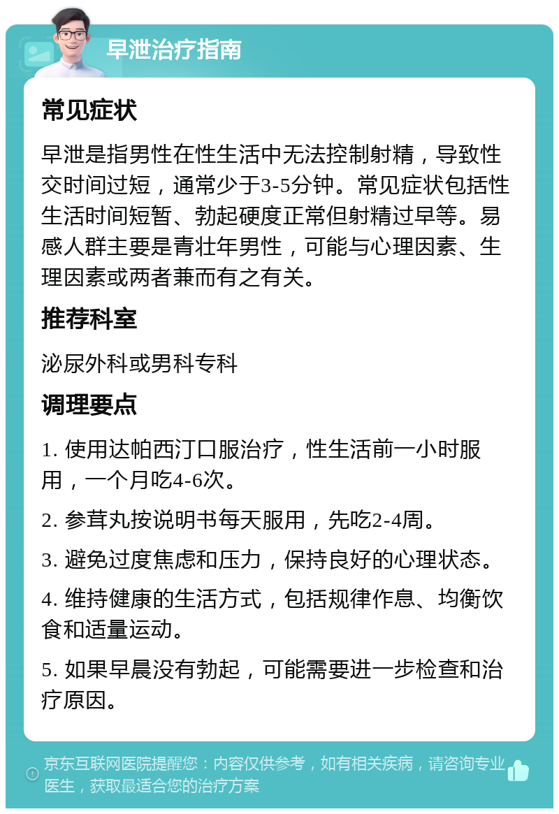 早泄治疗指南 常见症状 早泄是指男性在性生活中无法控制射精，导致性交时间过短，通常少于3-5分钟。常见症状包括性生活时间短暂、勃起硬度正常但射精过早等。易感人群主要是青壮年男性，可能与心理因素、生理因素或两者兼而有之有关。 推荐科室 泌尿外科或男科专科 调理要点 1. 使用达帕西汀口服治疗，性生活前一小时服用，一个月吃4-6次。 2. 参茸丸按说明书每天服用，先吃2-4周。 3. 避免过度焦虑和压力，保持良好的心理状态。 4. 维持健康的生活方式，包括规律作息、均衡饮食和适量运动。 5. 如果早晨没有勃起，可能需要进一步检查和治疗原因。