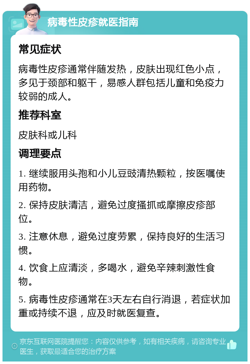 病毒性皮疹就医指南 常见症状 病毒性皮疹通常伴随发热，皮肤出现红色小点，多见于颈部和躯干，易感人群包括儿童和免疫力较弱的成人。 推荐科室 皮肤科或儿科 调理要点 1. 继续服用头孢和小儿豆豉清热颗粒，按医嘱使用药物。 2. 保持皮肤清洁，避免过度搔抓或摩擦皮疹部位。 3. 注意休息，避免过度劳累，保持良好的生活习惯。 4. 饮食上应清淡，多喝水，避免辛辣刺激性食物。 5. 病毒性皮疹通常在3天左右自行消退，若症状加重或持续不退，应及时就医复查。