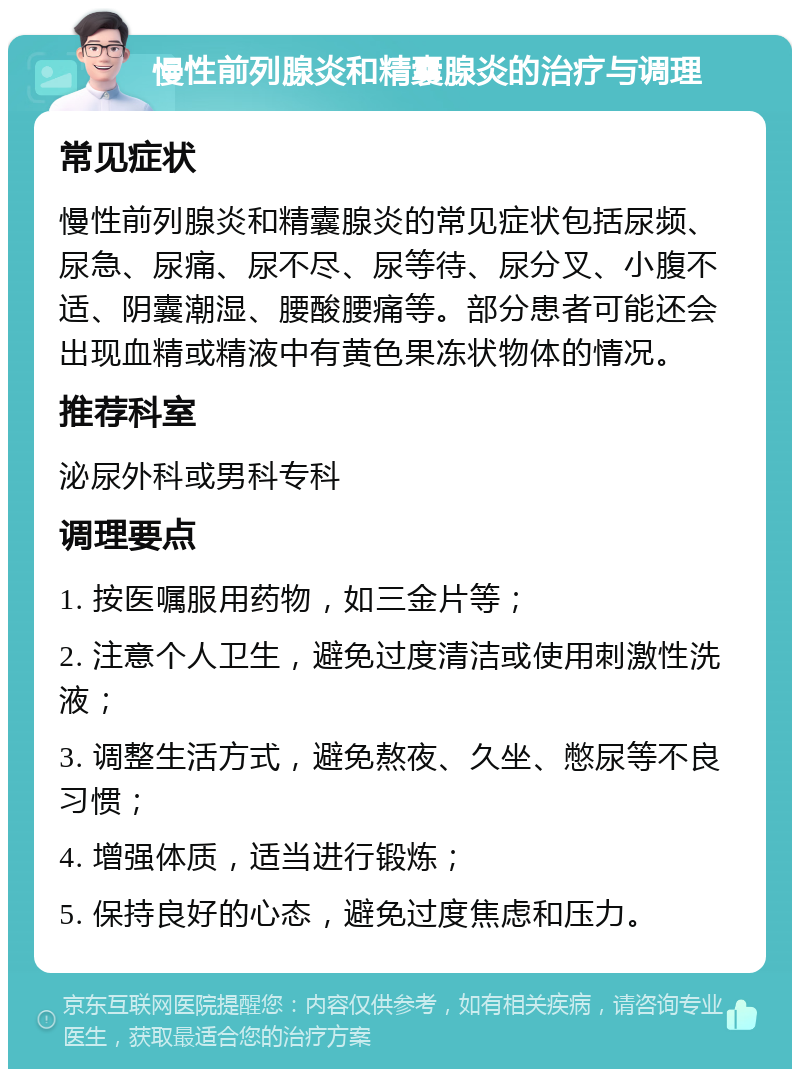 慢性前列腺炎和精囊腺炎的治疗与调理 常见症状 慢性前列腺炎和精囊腺炎的常见症状包括尿频、尿急、尿痛、尿不尽、尿等待、尿分叉、小腹不适、阴囊潮湿、腰酸腰痛等。部分患者可能还会出现血精或精液中有黄色果冻状物体的情况。 推荐科室 泌尿外科或男科专科 调理要点 1. 按医嘱服用药物，如三金片等； 2. 注意个人卫生，避免过度清洁或使用刺激性洗液； 3. 调整生活方式，避免熬夜、久坐、憋尿等不良习惯； 4. 增强体质，适当进行锻炼； 5. 保持良好的心态，避免过度焦虑和压力。