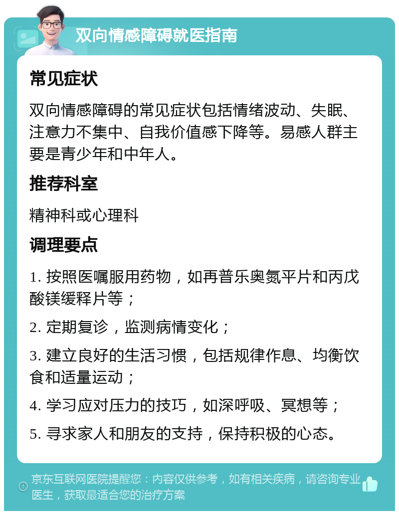 双向情感障碍就医指南 常见症状 双向情感障碍的常见症状包括情绪波动、失眠、注意力不集中、自我价值感下降等。易感人群主要是青少年和中年人。 推荐科室 精神科或心理科 调理要点 1. 按照医嘱服用药物，如再普乐奥氮平片和丙戊酸镁缓释片等； 2. 定期复诊，监测病情变化； 3. 建立良好的生活习惯，包括规律作息、均衡饮食和适量运动； 4. 学习应对压力的技巧，如深呼吸、冥想等； 5. 寻求家人和朋友的支持，保持积极的心态。