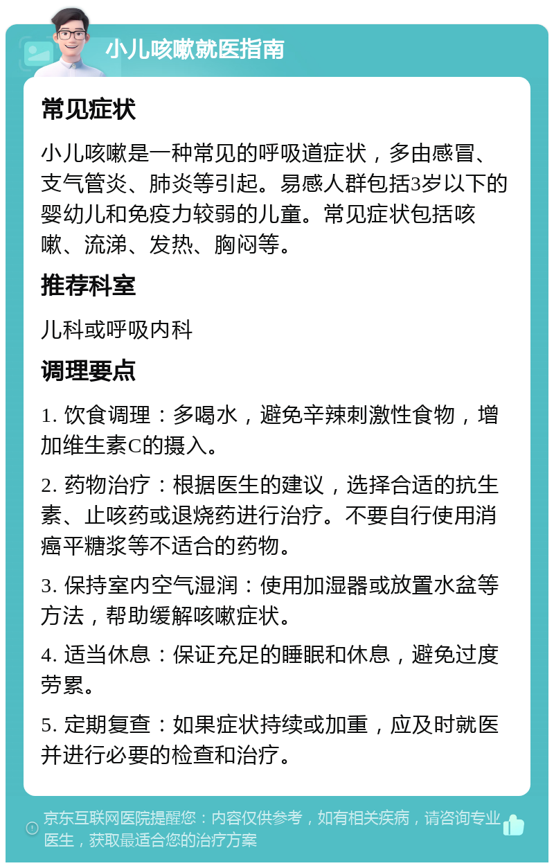 小儿咳嗽就医指南 常见症状 小儿咳嗽是一种常见的呼吸道症状，多由感冒、支气管炎、肺炎等引起。易感人群包括3岁以下的婴幼儿和免疫力较弱的儿童。常见症状包括咳嗽、流涕、发热、胸闷等。 推荐科室 儿科或呼吸内科 调理要点 1. 饮食调理：多喝水，避免辛辣刺激性食物，增加维生素C的摄入。 2. 药物治疗：根据医生的建议，选择合适的抗生素、止咳药或退烧药进行治疗。不要自行使用消癌平糖浆等不适合的药物。 3. 保持室内空气湿润：使用加湿器或放置水盆等方法，帮助缓解咳嗽症状。 4. 适当休息：保证充足的睡眠和休息，避免过度劳累。 5. 定期复查：如果症状持续或加重，应及时就医并进行必要的检查和治疗。