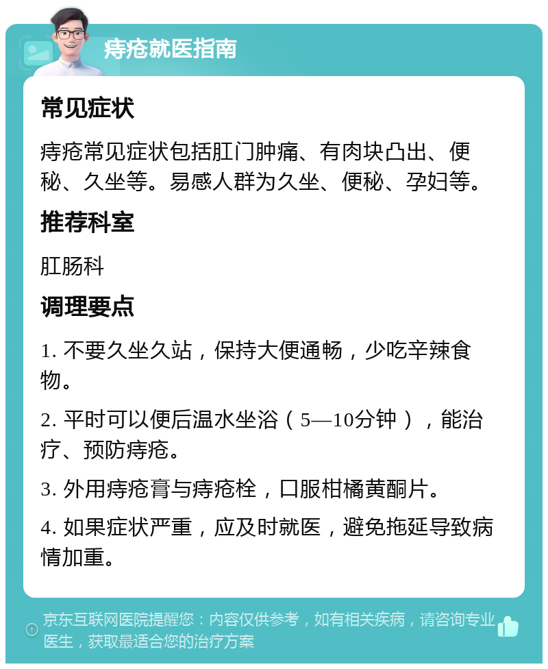 痔疮就医指南 常见症状 痔疮常见症状包括肛门肿痛、有肉块凸出、便秘、久坐等。易感人群为久坐、便秘、孕妇等。 推荐科室 肛肠科 调理要点 1. 不要久坐久站，保持大便通畅，少吃辛辣食物。 2. 平时可以便后温水坐浴（5—10分钟），能治疗、预防痔疮。 3. 外用痔疮膏与痔疮栓，口服柑橘黄酮片。 4. 如果症状严重，应及时就医，避免拖延导致病情加重。